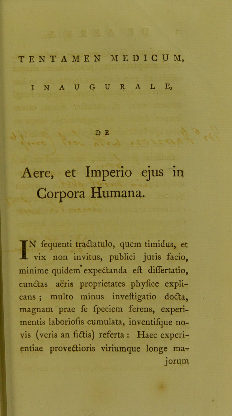 INAUGURALE, D E wsl IV» i N s . \ Aere, et Imperio ejus in * *J> U'. \ VC' 1 4 ‘ . . Corpora Humana. IN fequenti tra&atulo, quem timidus, et vix non invitus, publici juris facio, minime quidem expedtanda eft differtatio, cundtas aeris proprietates phyfice expli- cans ; multo minus inveftigatio dodta, magnam prae fe fpeciem ferens, experi- mentis laboriofis cumulata, inventifque no- vis (veris an fidtis) referta : Haec experi- entiae provedtioris viriumque longe ma- jorum