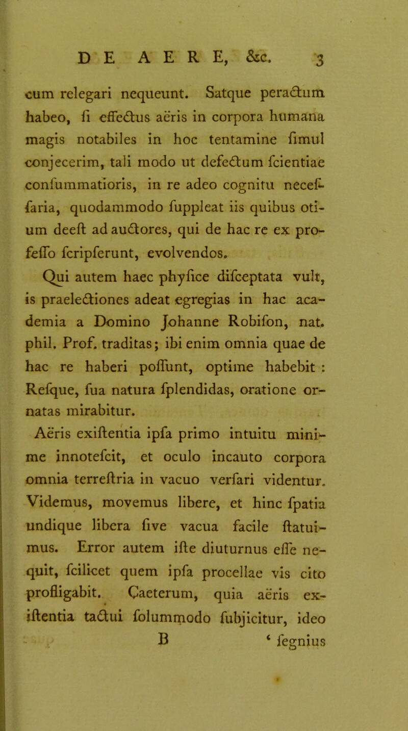 cum relegari nequeunt. Satque peradhim. habeo, fi efleCtus aeris in corpora humana magis notabiles in hoc tentamine fimul conjecerim, tali modo ut defectum fcientiae confummatioris, in re adeo cognitu necef- faria, quodammodo fuppleat iis quibus oti- um deeft ad auCtores, qui de hac re ex pro- feflo fcripferunt, evolvendos. Qui autem haec phyfice difceptata vult, is praelectiones adeat egregias in hac a.ca- demia a Domino Johanne Robifon, nat. phil. Prof. traditas; ibi enim omnia quae de hac re haberi poflunt, optime habebit : Refque, fua natura fplendidas, oratione or- natas mirabitur. Aeris exiftentia ipfa primo intuitu mini- me innotefcit, et oculo incauto corpora omnia terreftria in vacuo verfari videntur. Videmus, movemus libere, et hinc fpatia undique libera five vacua facile ftatui- mus. Error autem ifte diuturnus efle ne- quit, fcilicet quem ipfa procellae vis cito profligabit. Caeterum, quia aeris ex- iftentia ta&ui folummodo fubjicitur, ideo B ‘ fegnius