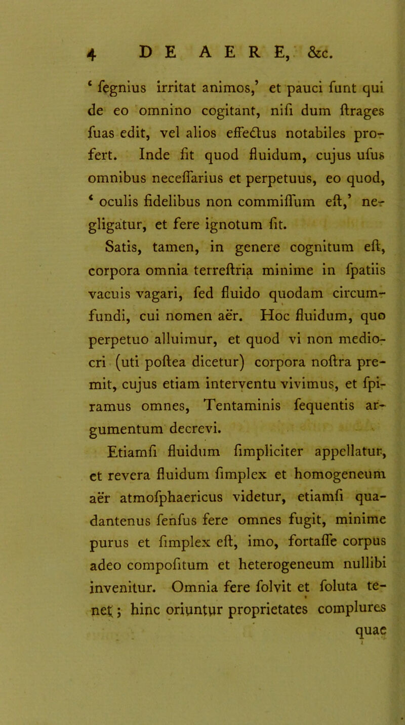 ‘ fegnius irritat animos,’ et pauci funt qui de eo omnino cogitant, nifi dum ftrages fuas edit, vel alios effe&us notabiles pro- fert. Inde fit quod fluidum, cujus ufus omnibus neceflarius et perpetuus, eo quod, * oculis fidelibus non commiflfum efl:,’ ne- gligatur, et fere ignotum fit. Satis, tamen, in genere cognitum efl, corpora omnia terreftria minime in fpatiis vacuis vagari, fed fluido quodam circum- fundi, cui nomen aer. Hoc fluidum, quo perpetuo alluimur, et quod vi non medio- cri (uti poftea dicetur) corpora noftra pre- mit, cujus etiam interventu vivimus, et fpi- ramus omnes, Tentaminis fequentis ar- gumentum decrevi. Etiamfi fluidum fimpliciter appellatur, et revera fluidum fimplex et homogeneum aer atmofphaericus videtur, etiamfi qua- dantenus fenfus fere omnes fugit, minime purus et fimplex efl, imo, fortafle corpus adeo compofitum et heterogeneum nullibi invenitur. Omnia fere folvit et foluta te- net;; hinc oriuntur proprietates complures quae