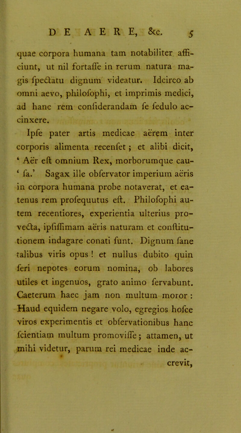 quae corpora humana tam notabiliter affi- ciunt, ut nil fortaffe in rerum natura ma- gis fpedtatu dignum videatur. Idcirco ab omni aevo, philofophi, et imprimis medici, ad hanc rem confiderandam fe fedulo ac- cinxere. Ipfe pater artis medicae aerem inter corporis alimenta recenfet ; et alibi dicit, 4 Aer eft omnium Rex, morborumque cau- ‘ ia.’ Sagax ille obfervator imperium aeris in corpora humana probe notaverat, et ea- tenus rem profequutus eft. Philofophi au- tem recentiores, experientia ulterius pro- vedla, ipfiffimam aeris naturam et conftitu- tionem indagare conati funt. Dignum fane talibus viris opus ! et nullus dubito quin feri nepotes eorum nomina, ob labores utiles et ingenuos, grato animo fervabunt. Caeterum haec jam non multum moror : Haud equidem negare volo, egregios hofce viros experimentis et obfervationibus hanc fcientiam multum promovifle; attamen, ut mihi videtur, parum rei medicae inde ac- crevit, ¥