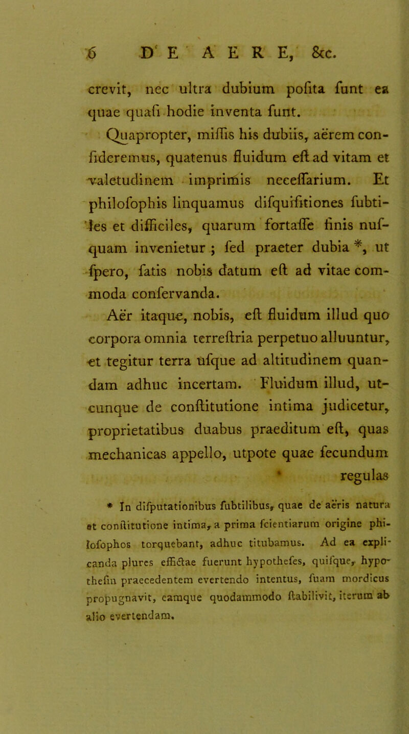 crevit, nec ultra dubium pofita funt ea quae quali hodie inventa funt. Quapropter, miftis his dubiis, aerem con- fideremus, quatenus fluidum eft ad vitam et valetudinem imprimis neceflarium. Et philofophis linquamus difquifitiones fubti- Jes et difficiles, quarum fortafle tinis nuf- quam invenietur ; fed praeter dubia *, ut fpero, fatis nobis datum eft ad vitae com- moda confervanda. Aer itaque, nobis, eft fluidum illud quo corpora omnia terreftria perpetuo alluuntur, et tegitur terra ufque ad altitudinem quan- dam adhuc incertam. Fluidum illud, ut- cunque de conftitutione intima judicetur, proprietatibus duabus praeditum eft, quas mechanicas appello, utpote quae fecundum regulas * In difputationibus fubtilibus, quae de aeris natura et conftitutione intima, a prima fcientiarum origine phi- lofophos torquebant, adhuc titubamus. Ad ea expli- canda plures effi&ae fuerunt hypothefes, quifque, hypo- thefm praecedentem evertendo intentus, luam mordicus propugnavit, eamque quodammodo ftabilivit, iterum ab alio evertendam.