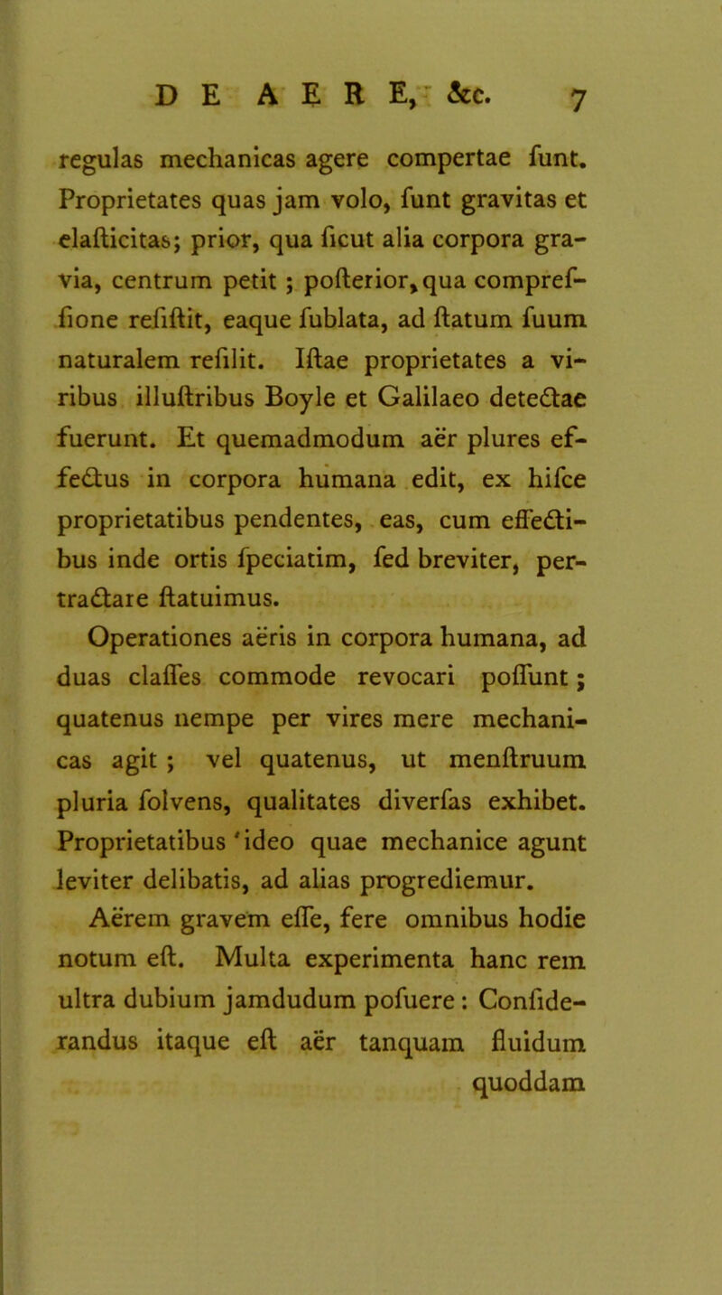 regulas mechanicas agere compertae funt. Proprietates quas jam volo, funt gravitas et elafticitas; prior, qua ficut alia corpora gra- via, centrum petit; pofterior,qua compref- fione refiftit, eaque fublata, ad ftatum fuum naturalem refilit. Iftae proprietates a vi- ribus illuftribus Boyle et Galilaeo deteCtae fuerunt. Et quemadmodum aer plures ef- feCtus in corpora humana edit, ex hifce proprietatibus pendentes, eas, cum effecti- bus inde ortis fpeciatim, fed breviter, per- traCtare ftatuimus. Operationes aeris in corpora humana, ad duas claffes commode revocari poffunt; quatenus nempe per vires mere mechani- cas agit ; vel quatenus, ut menftruum pluria folvens, qualitates diverfas exhibet. Proprietatibus'ideo quae mechanice agunt leviter delibatis, ad alias progrediemur. Aerem gravem effe, fere omnibus hodie notum eft. Multa experimenta hanc rem ultra dubium jamdudum pofuere : Confide- randus itaque eft aer tanquam fluidum quoddam