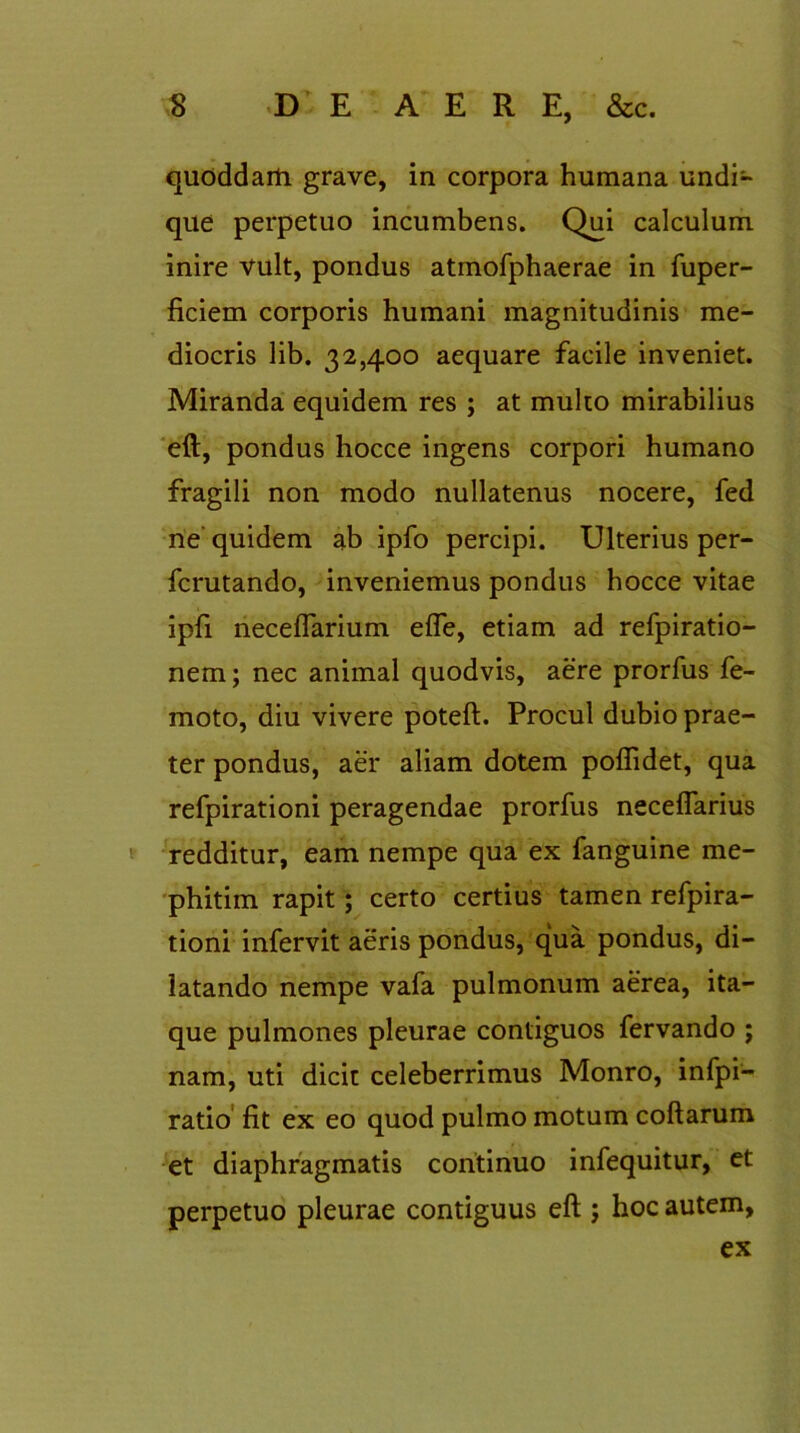 quoddarti grave, in corpora humana undi- que perpetuo incumbens. Qui calculum inire vult, pondus atmofphaerae in fuper- ficiem corporis humani magnitudinis me- diocris lib. 32,400 aequare facile inveniet. Miranda equidem res ; at multo mirabilius eft, pondus hocce ingens corpori humano fragili non modo nullatenus nocere, fed ne quidem ab ipfo percipi. Ulterius per- fcrutando, inveniemus pondus hocce vitae ipfi neceflarium efle, etiam ad refpiratio- nem; nec animal quodvis, aere prorfus fe- moto, diu vivere poteft. Procul dubio prae- ter pondus, aer aliam dotem poftidet, qua refpirationi peragendae prorfus neceflarius redditur, eam nempe qua ex fanguine me- phitim rapit; certo certius tamen refpira- tioni infervit aeris pondus, qua pondus, di- latando nempe vafa pulmonum aerea, ita- que pulmones pleurae contiguos fervando ; nam, uti dicit celeberrimus Monro, infpi- ratio fit ex eo quod pulmo motum collarum et diaphragmatis continuo infequitur, et perpetuo pleurae contiguus eft ; hoc autem, ex