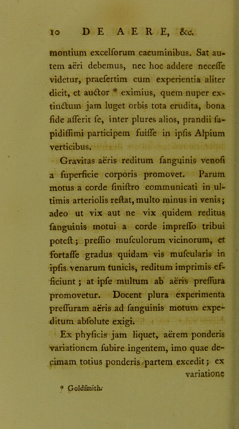 montium excelforum cacuminibus. Sat au- tem aeri debemus, nec hoc addere neceffe videtur, praefertim cum experientia aliter dicit, et audtor * eximius, quem nuper ex- tindhim jam luget orbis tota erudita, bona fide aflerit fe, inter plures alios, prandii fa- pidiffimi participem fuifle in ipfis Alpium verticibus. Gravitas aeris reditum fanguinis venofi a fuperficie corporis promovet. Parum motus a corde finiftro communicati in ul- timis arteriolis reftat,multo minus in venis; adeo ut vix aut ne vix quidem reditus fanguinis motui a corde impreffo tribui poteft; preflio mufculorum vicinorum, et fortafle gradus quidam vis mufcularis in ipfis venarum tunicis, reditum imprimis ef- ficiunt ; at ipfe multum ab aeris prdfura promovetur. Docent plura experimenta prefluram aeris ad fanguinis motum expe- ditum abfolute exigi. Ex phy ficis jam liquet, aerem ponderis variationem fubire ingentem, imo quae de- cimam totius ponderis partem excedit; ex variatione f Goldfmith.'