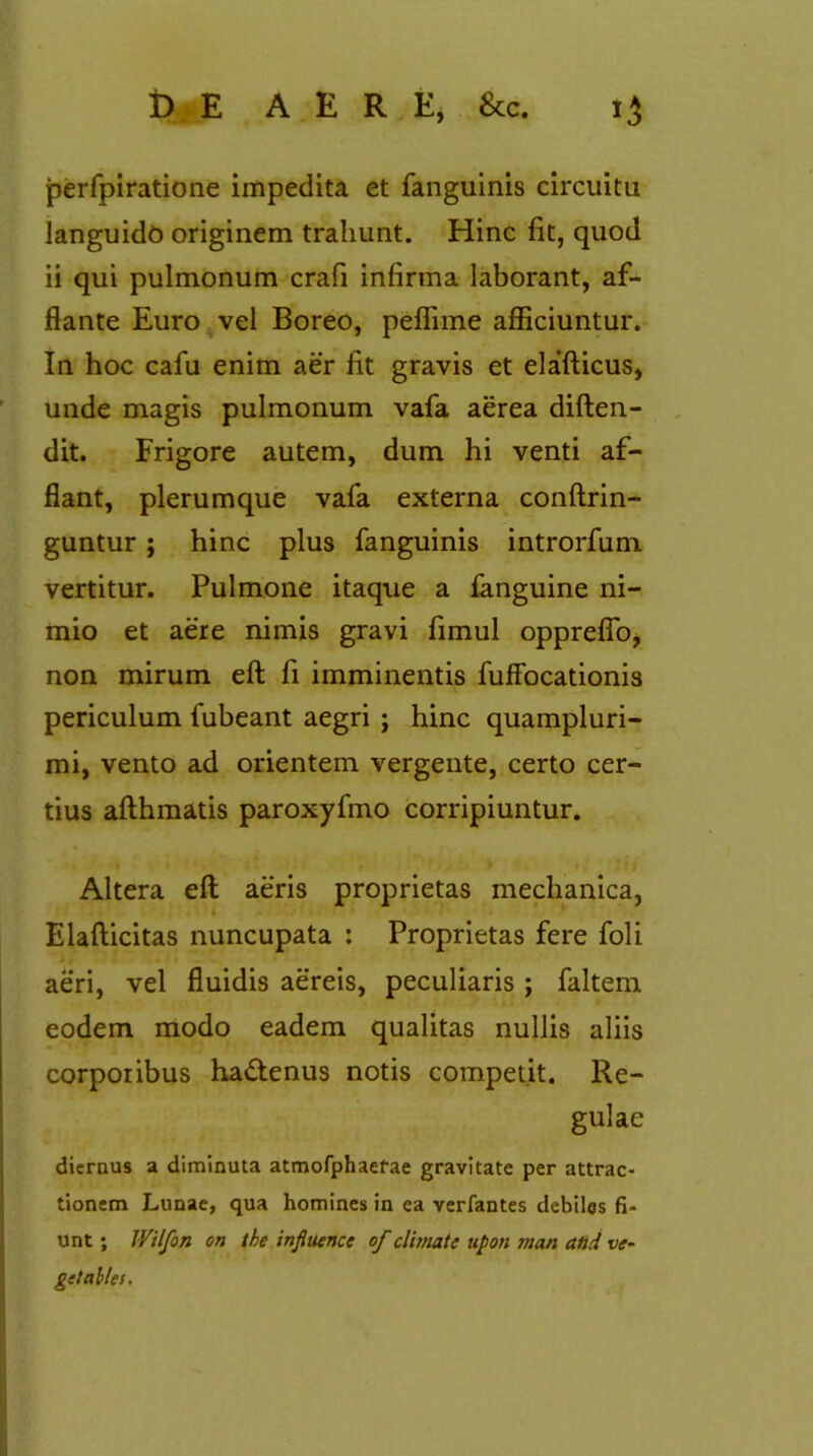 perfpiratione impedita et fanguinis circuitu languido originem trahunt. Hinc fit, quod ii qui pulmonum crafi infirma laborant, af- flante Euro vel Boreo, peflime afficiuntur. In hoc cafu enim aer fit gravis et elafticus, unde magis pulmonum vafa aerea diften- dit. Frigore autem, dum hi venti af- flant, plerumque vafa externa conftrin- guntur ; hinc plus fanguinis introrfum vertitur. Pulmone itaque a fanguine ni- mio et aere nimis gravi fimul oppreflbj non mirum eft fi imminentis fuffocationis periculum fubeant aegri ; hinc quampluri- mi, vento ad orientem vergente, certo cer- tius afthmatis paroxyfmo corripiuntur. Altera eft aeris proprietas mechanica, Elafticitas nuncupata : Proprietas fere foli aeri, vel fluidis aereis, peculiaris ; faltem eodem modo eadem qualitas nullis aliis corporibus hadtenus notis competit. Re- gulae diernus a diminuta atmofphaefae gravitate per attrac- tionem Lunae, qua homines in ea verfantes debiles fi- unt ; Wilfon on the influence of climate upon man and ve- get ailes.