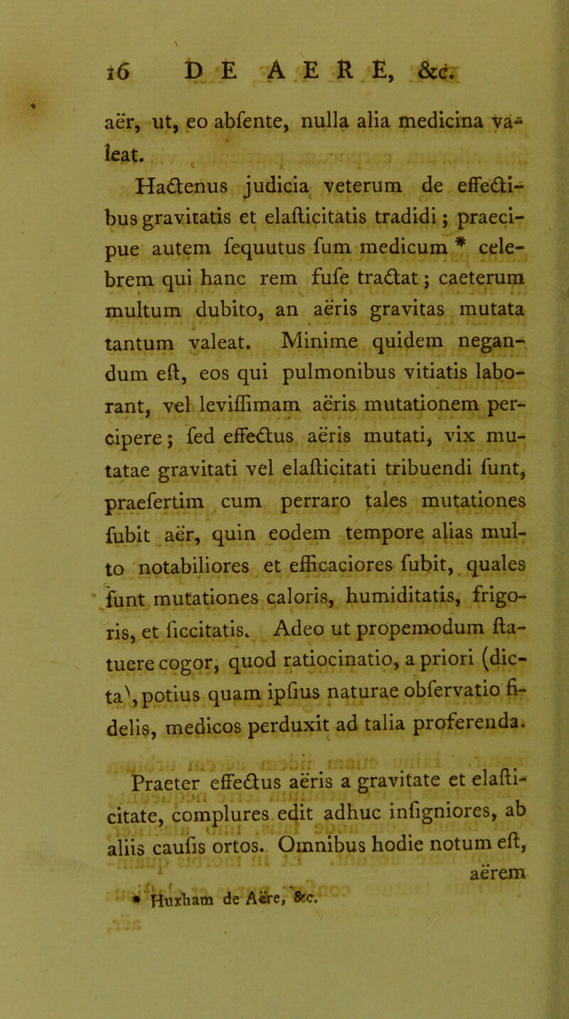 aer, ut, eo abfente, nulla alia medicina va- leat. Hadenus judicia veterum de effedi- bus gravitatis et elafticitatis tradidi; praeci- pue autem fequutus fum medicum * cele- brem qui hanc rem fufe tradat; caeterum multum dubito, an aeris gravitas mutata tantum valeat. Minime quidem negan- dum eft, eos qui pulmonibus vitiatis labo- rant, vel leviffimam aeris mutationem per- cipere ; fed effedus aeris mutati, vix mu- tatae gravitati vel elafticitati tribuendi funt, praefertim cum perraro tales mutationes fubit aer, quin eodem tempore alias mul- to notabiliores et efficaciores fubit, quales funt mutationes caloris, humiditatis, frigo- ris, et ficcitatis. Adeo ut propemodum fta- tuere cogor, quod ratiocinatio, a priori (dic- ta^, potius quam ipfius naturae obfervatio fi- delis, medicos perduxit ad talia proferenda. Praeter effedus aeris a gravitate et elafti- citate, complures edit adhuc infigniores, ab aliis caufis ortos. Omnibus hodie notum eft, * Huxham de Aere, 8?c. aerem