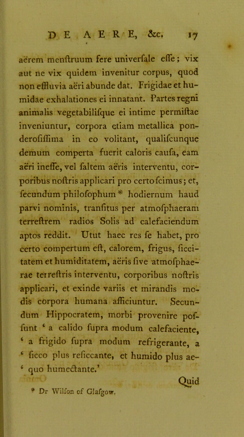 aerem menftruum fere univerfale efle; vix aut ne vix quidem invenitur corpus, quod non effluvia aeri abunde dat. Frigidae et hu- midae exhalationes ei innatant. Partes regni animalis vegetabilifque ei intime permiftae inveniuntur, corpora etiam metallica pon- derofiffima in eo volitant, qualifcunque demum comperta fuerit caloris caufa, eam aeri inefle, vel faltem aeris interventu, cor- poribus noftris applicari pro certo fcimus; et, fecundum philofophum * hodiernum haud parvi nominis, tranfitus per atmofphaeram terreftrem radios Solis ad calefaciendum aptos reddit. Utut haec res fe habet, pro certo compertum eft, calorem, frigus, ficci- tatemethumiditatem, aeris five atmofphae- rae terreftris interventu, corporibus noftris applicari, et exinde variis et mirandis mo- dis corpora humana afficiuntur. Secun- dum Hippocratem, morbi provenire pof- funt ‘ a calido fupra modum calefaciente, ‘ a frigido fupra modum refrigerante, a ‘ ficco plus reficcante, et humido plus ae- ‘ quo humeclante.* Quid * Dr Wilfon of GJafgow.