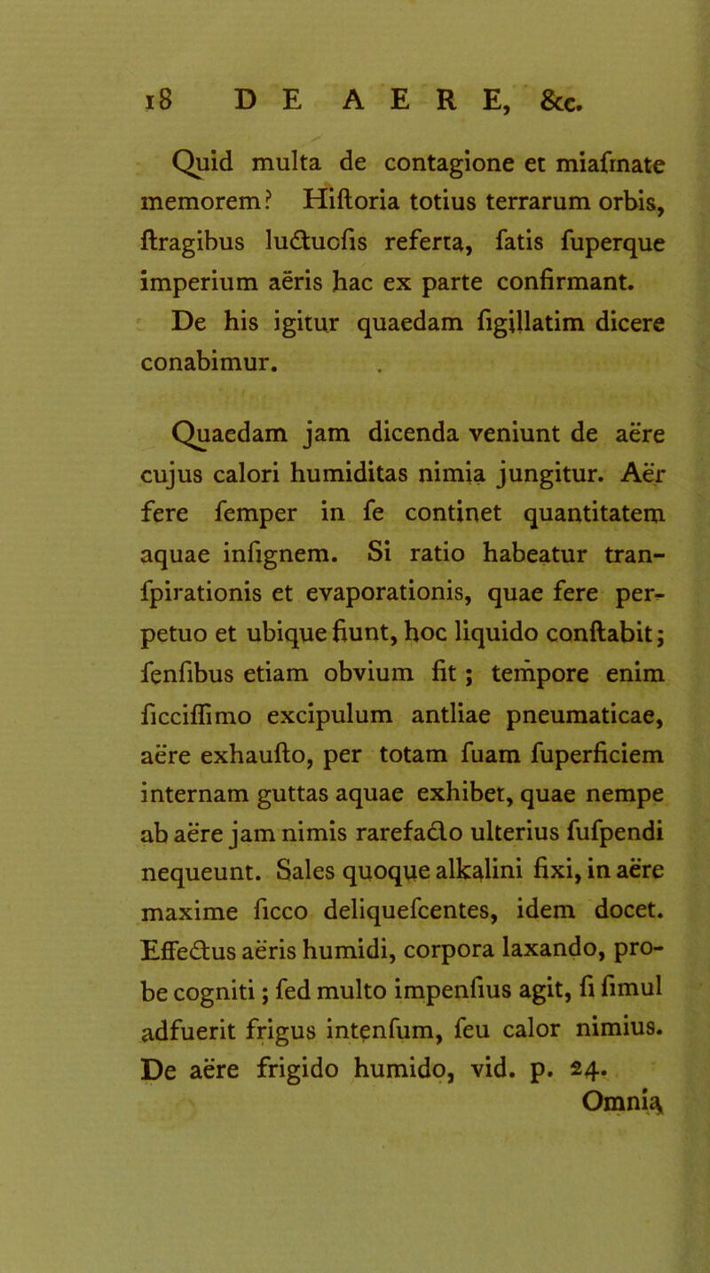 Quid multa de contagione et miafmate memorem? Hiftoria totius terrarum orbis, ftragibus lu&ucfis referta, fatis fuperque imperium aeris hac ex parte confirmant. De his igitur quaedam figillatim dicere conabimur. Quaedam jam dicenda veniunt de aere cujus calori humiditas nimia jungitur. Aer fere femper in fe continet quantitatem aquae infignem. Si ratio habeatur tran- fpirationis et evaporationis, quae fere per^ petuo et ubique fiunt, hoc liquido conftabit; fenfibus etiam obvium fit; tempore enim ficcilfimo excipulum antliae pneumaticae, aere exhaufto, per totam fuam fuperficiem internam guttas aquae exhibet, quae nempe ab aere jam nimis rarefado ulterius fufpendi nequeunt. Sales quoque alkalini fixi, in aere maxime ficco deliquefcentes, idem docet. Effedus aeris humidi, corpora laxando, pro- be cogniti; fed multo impenfius agit, fi fimul adfuerit frigus intenfum, feu calor nimius. De aere frigido humido, vid. p. 24. Omni<*