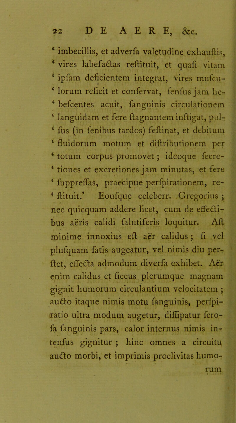 * imbecillis, et adverfa valetudine exhauftis, 4 vires labefadtas reflituit, et quafi vitam 4 ipfarn deficientem integrat, vires mufcu- ‘ lorum reficit et confervat, fenlus jam he- ‘ befcentes acuit, fanguinis circulationem 4 languidam et fere ftagnantem infligat, pul- 4 fus (in fenibus tardos) feflinat, et debitum 4 fluidorum motum et diftributionem per 4 totum corpus promovet; ideoque fecre- 4 tiones et excretiones iam minutas, et fere 4 fuppreflas, praecipue perfpirationem, re- 4 flituit.’ Eoufque celeberr. Gregorius ; nec quicquam addere licet, cum de effedi- bus aeris calidi falutiferis loquitur. Afl minime innoxius efl aer calidus ; fi vel plufquam fatis augeatur, vel nimis diu per- flet, effedta admodum diverfa exhibet. Acr enim calidus et ficcus plerumque magnam gignit humorum circulantium velocitatem ; audio itaque nimis motu fanguinis, perfpi- ratio ultra modum augetur, diflipatur fero- fa fanguinis pars, calor internus nimis in- tenfus gignitur ; hinc omnes a circuitu audto morbi, et imprimis proclivitas humo- rum