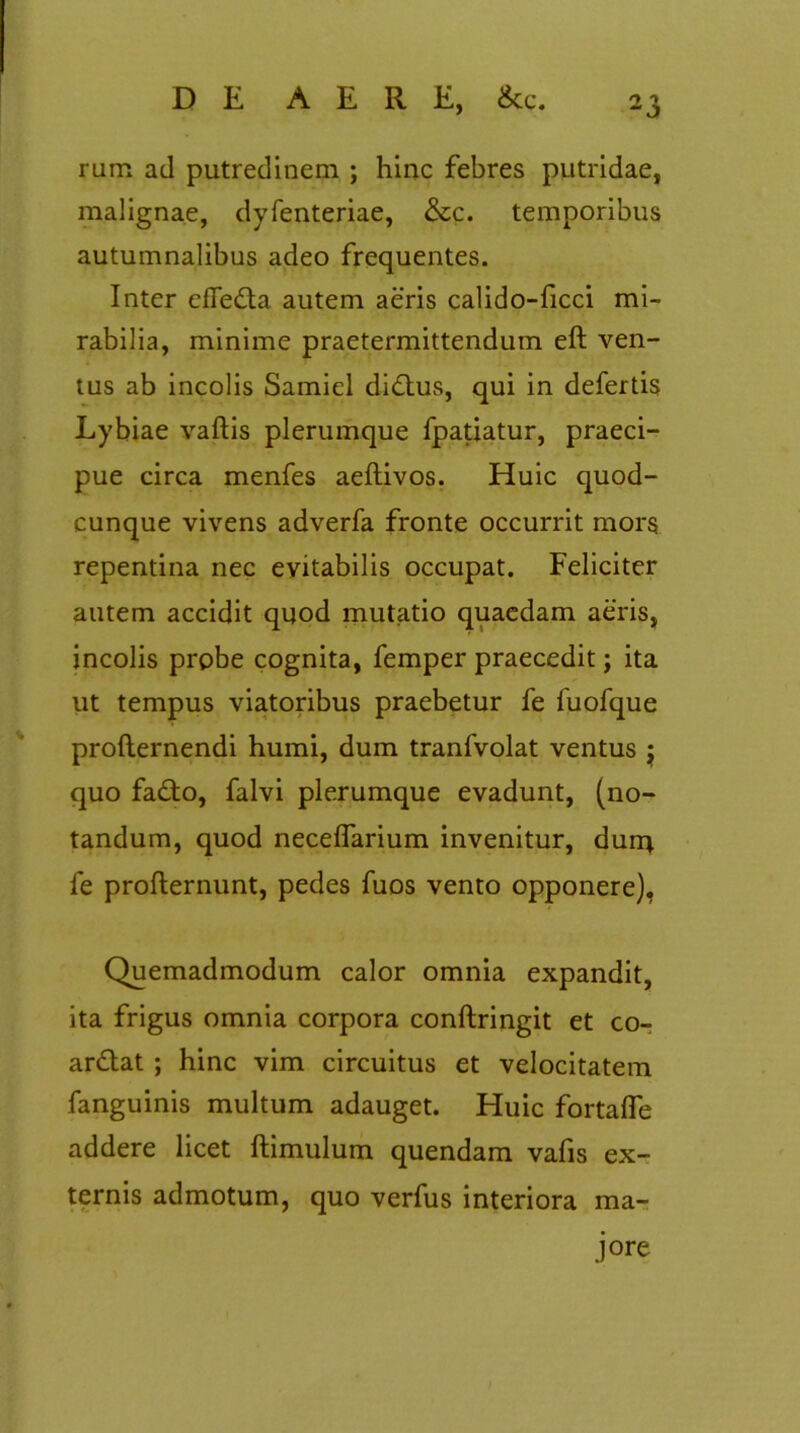 rum ad putredinem ; hinc febres putridae, malignae, dyfenteriae, &c. temporibus autumnalibus adeo frequentes. Inter efledta autem aeris calido-ficci mi- rabilia, minime praetermittendum eft ven- tus ab incolis Samicl dictus, qui in defertis Lybiae vaftis plerumque fpatiatur, praeci- pue circa menfes aeftivos. Huic quod- cunque vivens adverfa fronte occurrit mors repentina nec evitabilis occupat. Feliciter autem accidit quod mutatio quaedam aeris, incolis probe cognita, femper praecedit; ita ut tempus viatoribus praebetur fe fuofque profternendi humi, dum tranfvolat ventus j quo fa£to, falvi plerumque evadunt, (no- tandum, quod necelfarium invenitur, durq. fe profternunt, pedes fuos vento opponere), Quemadmodum calor omnia expandit, ita frigus omnia corpora conftringit et co- ar&at ; hinc vim circuitus et velocitatem fanguinis multum adauget. Huic fortalfe addere licet ftimulum quendam vafis ex- ternis admotum, quo verfus interiora ma- jore