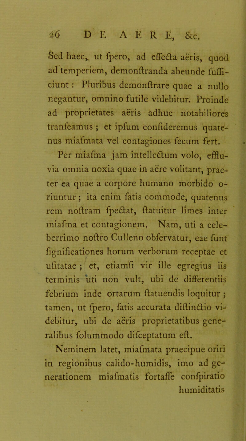 Sed haec, ut fpero, ad effe&a aeris, quod ad temperiem, demonftranda abeunde fuffi- ciunt : Pluribus demonftrare quae a nullo negantur, omnino futile videbitur. Proinde ad proprietates aeris adhuc notabiliores tranfeamus ; et ipfum confideremus quate- nus miafmata vel contagiones fecum fert. Per miafma jam intelle&um volo, efflu- via omnia noxia quae in aere volitant, prae- ter ea quae a corpore humano morbido o- riuntur; ita enim fatis commode, quatenus rem noftram fpe&at, ftatuitur limes inter miafma et contagionem. Nam, uti a cele- berrimo noftro Culleno obfervatur, eae funt fignificationes horum verborum receptae et ufitatae ; et, etiamfi vir ille egregius iis terminis uti non vult, ubi de differentiis febrium inde ortarum ftatuendis loquitur ; tamen, ut fpero, fatis accurata diftindtio vi- debitur, ubi de aeris proprietatibus gene- ralibus folummodo difceptatum eft. Neminem latet, miafmata praecipue oriri in regionibus calido-humidis, imo ad ge- nerationem miafmatis fortaffe confpiratio humiditatis