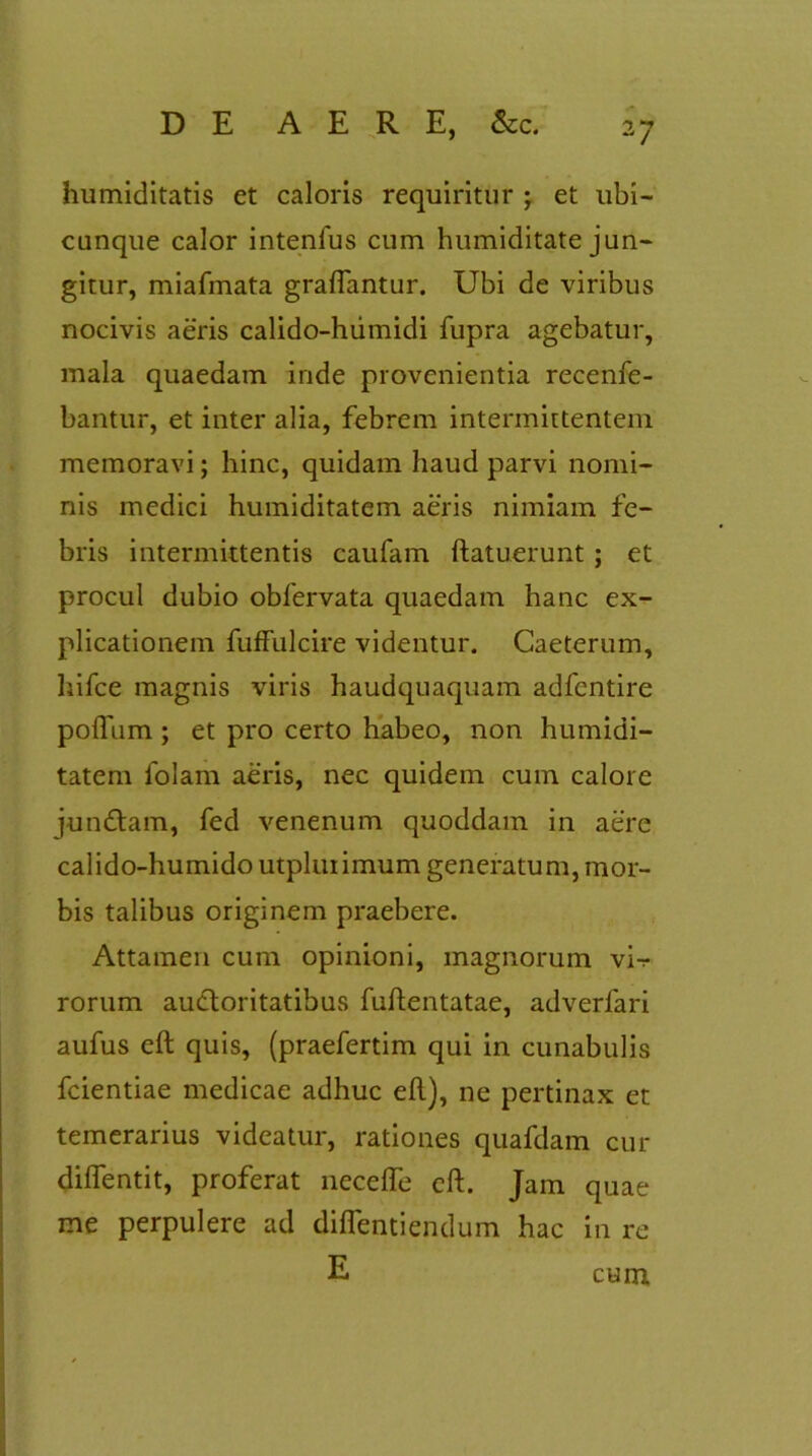 humiditatis et caloris requiritur ; et ubi- cunque calor intenfus cum humiditate jun- gitur, miafmata graflantur. Ubi de viribus nocivis aeris calido-humidi fupra agebatur, mala quaedam inde provenientia recenfe- bantur, et inter alia, febrem intermittentem memoravi; hinc, quidam haud parvi nomi- nis medici humiditatem aeris nimiam fe- bris intermittentis caufam ftatuerunt; et procul dubio obfervata quaedam hanc ex- plicationem fuffulcire videntur. Caeterum, hifce magnis viris haudquaquam adfcntire poflum ; et pro certo habeo, non humidi- tatem folam aeris, nec quidem cum calore jun&am, fed venenum quoddam in aere calido-humido utpluiimum generatum, mor- bis talibus originem praebere. Attamen cum opinioni, magnorum vi-r rorum audloritatibus fuftentatae, adverfari aufus eft quis, (praefertim qui in cunabulis fcientiae medicae adhuc eft), ne pertinax et temerarius videatur, rationes quafdam cur difientit, proferat necefle eft. Jam quae me perpulere ad diflentiendum hac in re E cum