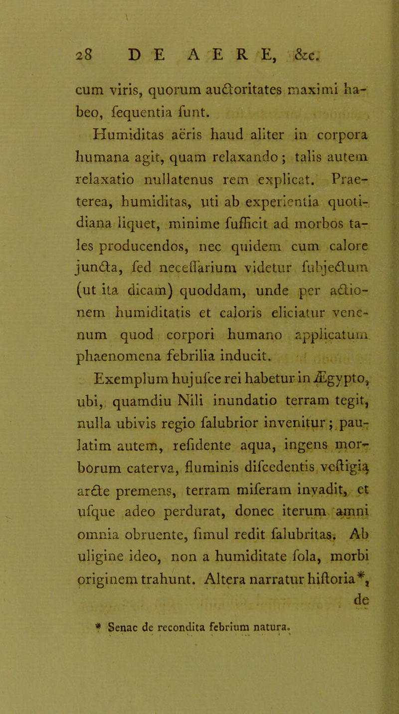 cum viris, quorum auctoritates maximi ha- beo, fequentia funt. Humiditas aeris haud aliter in corpora humana agit, quam relaxando ; talis autem relaxatio nullatenus rem explicat. Prae- terea, humiditas, uti ab experientia quoti- diana liquet, minime fuflicit ad morbos ta- les producendos, nec quidem cum calore junCta, fed neceflarium videtur fubjedtum (ut ita dicam) quoddam, unde per aCtio- nem humiditatis et caloris eliciatur vene- num quod corpori humano applicatum phaenomena febrilia inducit. Exemplum hujufce rei habetur in fhgypto, ubi, quamdiu Nili inundatio terram tegit, nulla ubivis regio falubrior invenitur; pau- latim autem, refidente aqua, ingens mor- borum caterva, fluminis difcedentis vcftigia ar£te premens, terram miferam invadit, et ufque adeo perdurat, donec iterum amni omnia obruente, fimul redit falubritas. Ab uligine ideo, non a humiditate fola, morbi originem trahunt. Altera narratur hiftoiia*, de * Senae de recondita febrium natura.