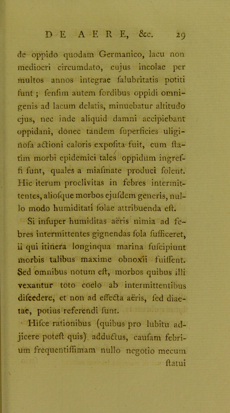 de oppido quodam Germanico, lacu non mediocri circumdato, cujus incolae per multos annos integrae falubritatis potiti funt ; fenfim autem fordibus oppidi omni- genis ad lacum delatis, minuebatur altitudo ejus, nec inde aliquid damni accipiebant oppidani, donec tandem fuperficies uligi- nofa adtioni caloris expolita fuit, cum fta- tim morbi epidemici tales oppidum ingref- fi lunt, quales a miafmate produci folent. Hic iterum proclivitas in febres intermit- tentes, aliofque morbos ejufdem generis, nul- lo modo humiditati folae attribuenda eft. Si infuper humiditas aeris nimia ad fe- bres intermittentes gignendas fola fufficeret, ii qui itinera longinqua marina fufcipiunt morbis talibus maxime obnoxii fuiffent. Sed omnibus notum eft, morbos quibus illi vexantur toto coelo ab intermittentibus difcedere, et non ad effedta aeris, fed diae- tae, potius referendi funt. Hifce rationibus (quibus pro lubitu ad- jicere poteft quis) addudtus, caufam febri- um frequentiftimam nullo negotio mecum ftatui