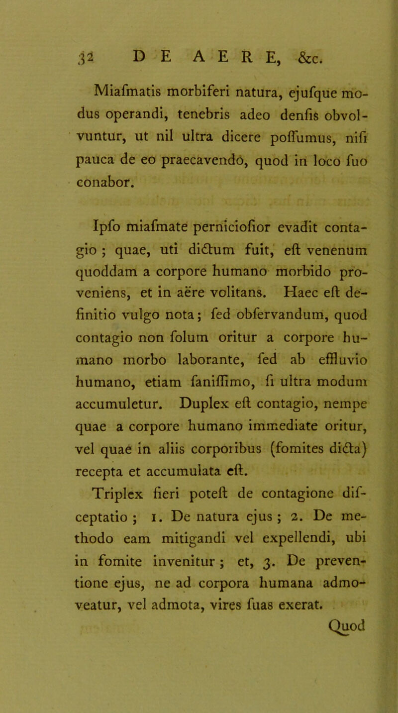 Miafmatis morbiferi natura, ejufque mo- dus operandi, tenebris adeo denfis obvol- vuntur, ut nil ultra dicere poflumus, nifi pauca de eo praecavendo, quod in loco fuo conabor. Ipfo miafmate perniciofior evadit conta- gio ; quae, uti didhim fuit, eft venenum quoddam a corpore humano morbido pro- veniens, et in aere volitans. Haec eft de- finitio vulgo nota; fed obfervandum, quod contagio non folum oritur a corpore hu- mano morbo laborante, fed ab effluvio humano, etiam faniflimo, fi ultra modum accumuletur. Duplex eft contagio, nempe quae a corpore humano immediate oritur, vel quae in aliis corporibus (fomites di&a) recepta et accumulata eft. Triplex fieri poteft de contagione dif- ceptatio ; i. De natura ejus; 2. De me- thodo eam mitigandi vel expellendi, ubi in fomite invenitur; et, 3. De preven- tione ejus, ne ad corpora humana admo- veatur, vel admota, vires fuas exerat. Quod