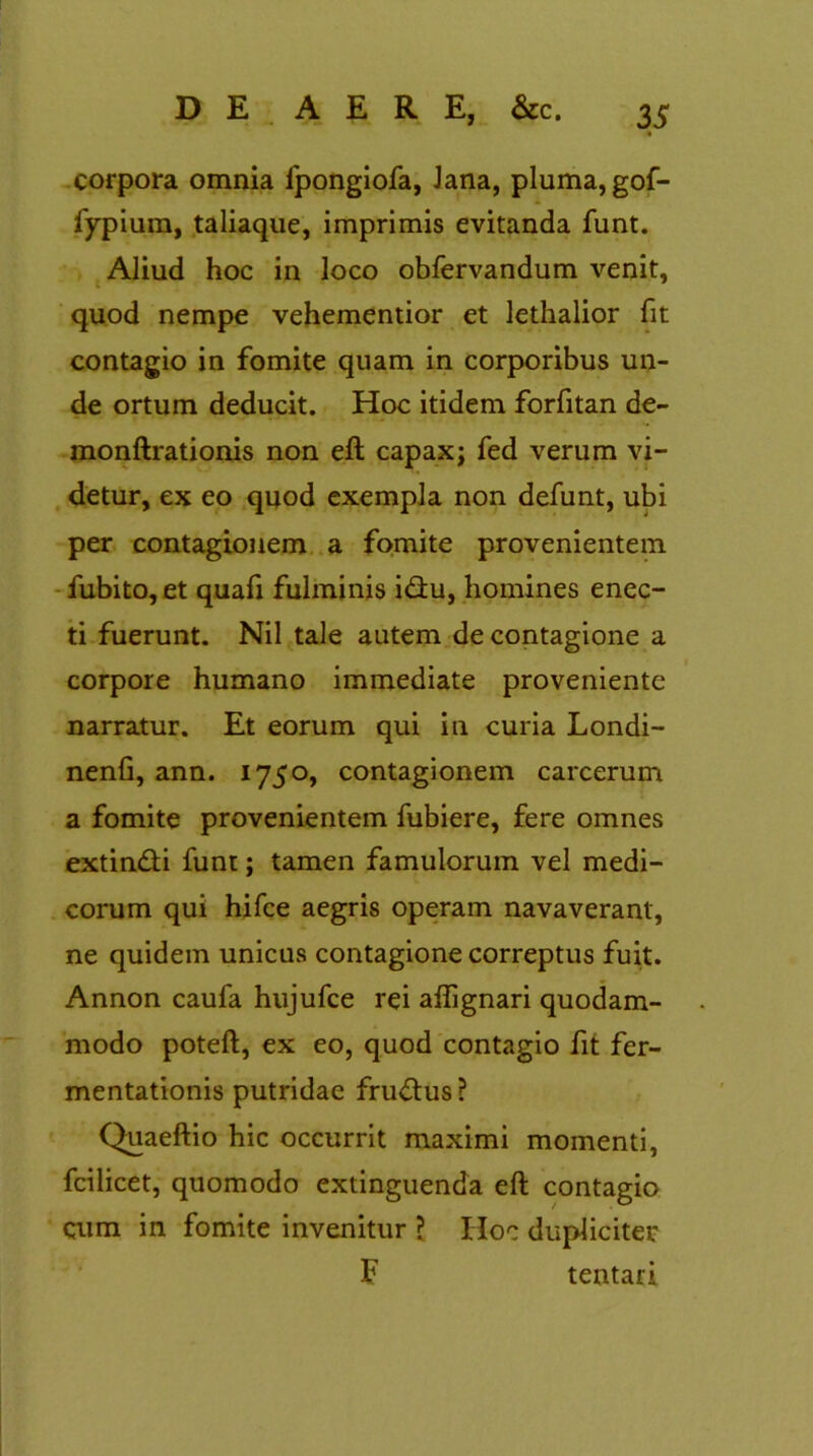 .« corpora omnia fpongiofa, Jana, pluma, gof- fypium, taliaque, imprimis evitanda funt. Aliud hoc in loco obfervandum venit, quod nempe vehementior et lethalior fit contagio in fomite quam in corporibus un- de ortum deducit. Hoc itidem forfitan de- monftrationis non eft capax; fed verum vi- detur, ex eo quod exempla non defunt, ubi per contagionem a fomite provenientem fubito,et quafi fulminis idu, homines enec- ti fuerunt. Nil tale autem de contagione a corpore humano immediate proveniente narratur. Et eorum qui in curia Londi- nenfi, ann. 1750, contagionem carcerum a fomite provenientem fubiere, fere omnes extin&i funt; tamen famulorum vel medi- corum qui hifce aegris operam navaverant, ne quidem unicus contagione correptus fuit. Annon caufa hujufce rei aflignari quodam- modo poteft, ex eo, quod contagio fit fer- mentationis putridae frudlus? Quaeftio hic occurrit maximi momenti, fcilicet, quomodo extinguenda eft contagio qum in fomite invenitur ? Hoc dupliciter F tentari