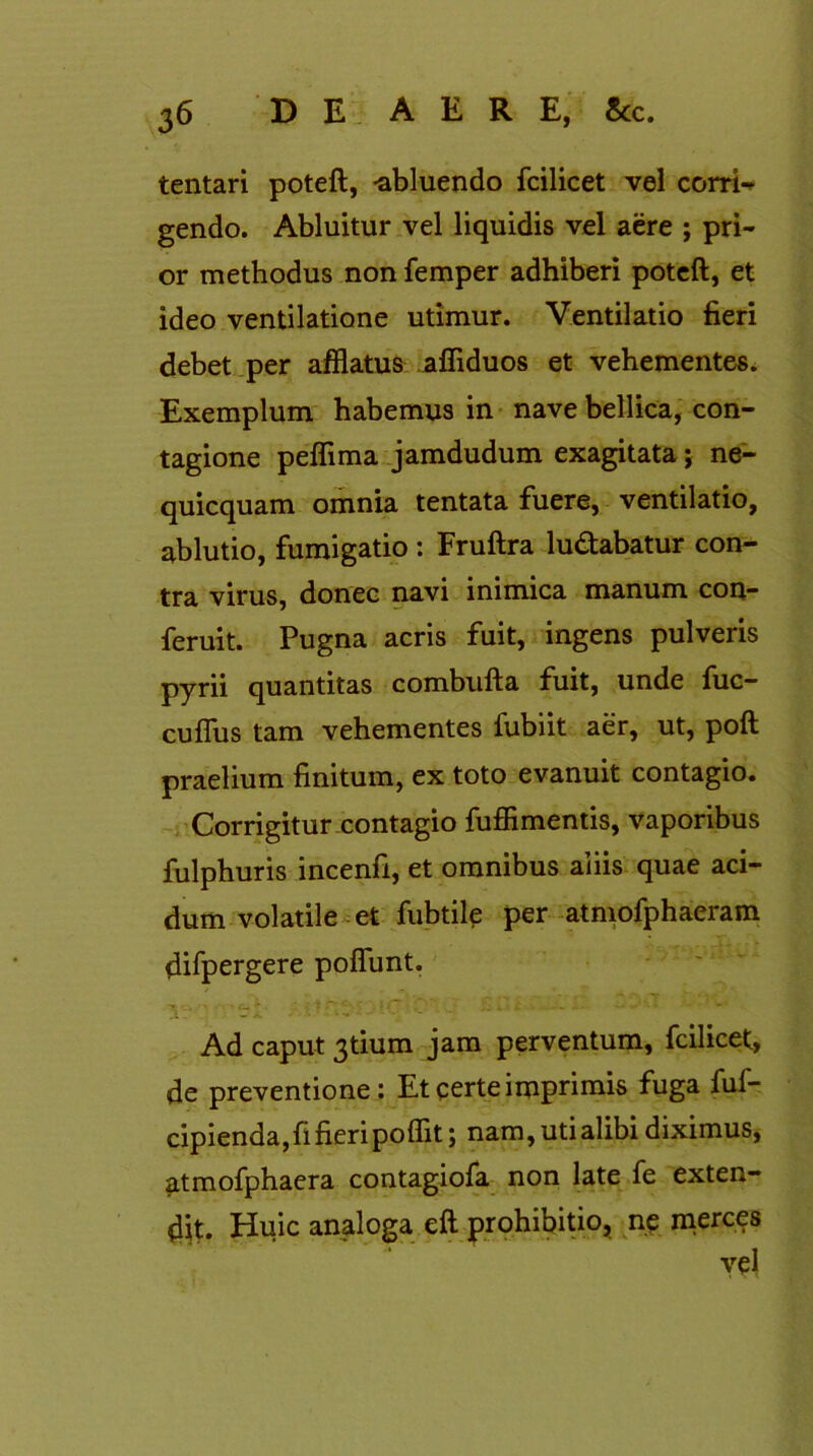 tentari poteft, -abluendo fcilicet vel corri- gendo. Abluitur vel liquidis vel aere ; pri- or methodus non femper adhiberi poteft, et ideo ventilatione utimur. Ventilatio fieri debet per afflatus affiduos et vehementes. Exemplum habemus in nave bellica, con- tagione peflima jamdudum exagitata j ne- quicquam omnia tentata fuere, ventilatio, ablutio, fumigatio : Fruftra ludabatur con- tra virus, donec navi inimica manum con- feruit. Pugna acris fuit, ingens pulveris pyrii quantitas combufta fuit, unde fuc- cuffus tam vehementes fubiit aer, ut, poft praelium finitum, ex toto evanuit contagio. Corrigitur contagio fuffimentis, vaporibus fulphuris incenfi, et omnibus aliis quae aci- dum volatile et fubtile per atmofphaeram difpergere poflunt. TT it' v 'J Jtf ' •- - WJ i- * « £ • -- - . . . Ad caput 3tium jam perventum, fcilicet, de preventione: Et certe imprimis fuga fuf- cipienda,fi fieripoffit; nam, uti alibi diximus, atmofphaera contagiofa non late fe exten- dit. Huic analoga eft prohibitio, ne merces vel