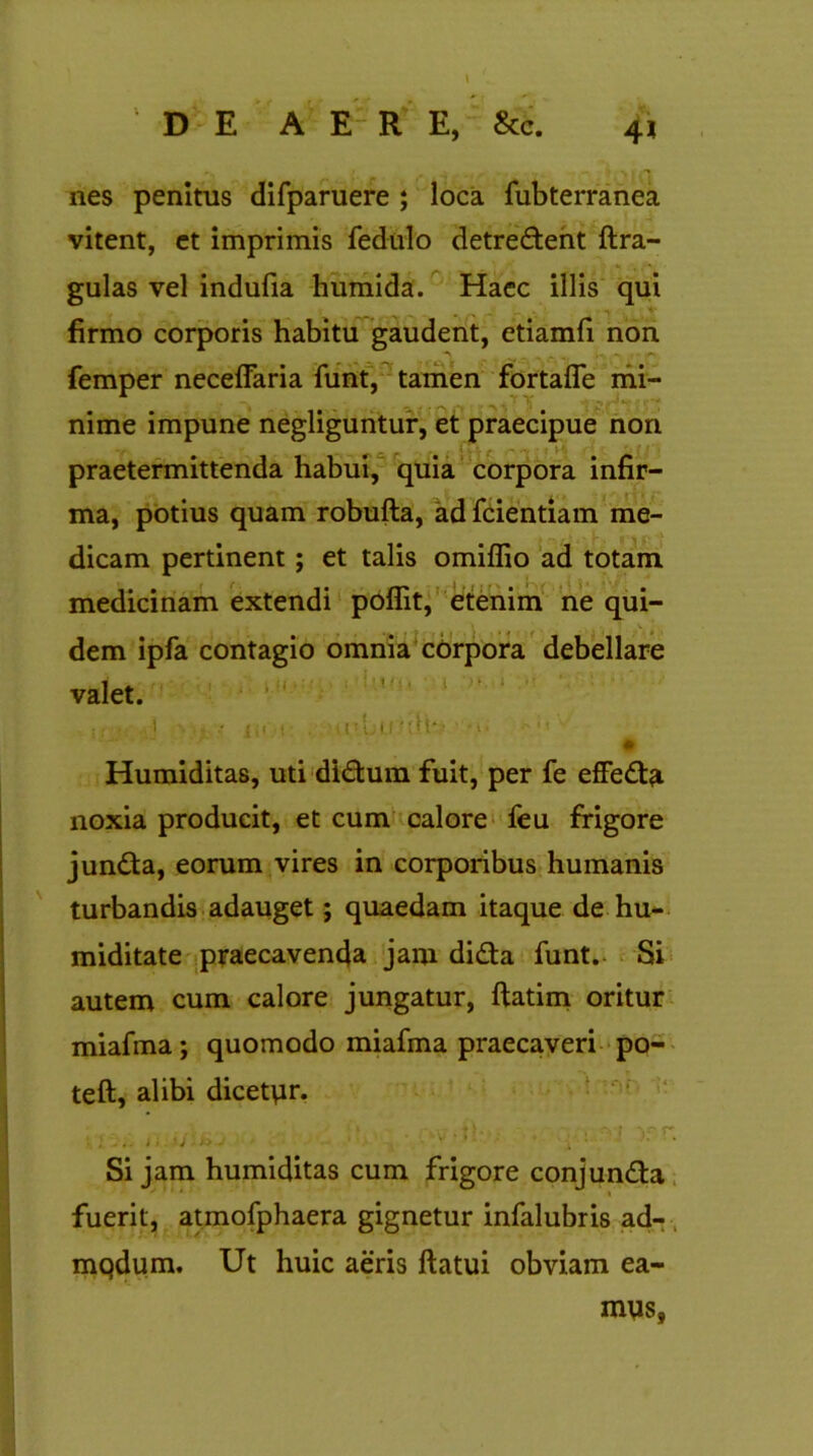 nes penitus difparuere ; loca fubterranea vitent, et imprimis fedulo detrectent {tra- gulas vel indufia humida. Haec illis qui firmo corporis habitu gaudent, etiamfi non femper neceffaria funt, tamen fortafle mi- nime impune negliguntur, et praecipue non praetermittenda habui, quia corpora infir- ma, potius quam robufla, ad fcientiam me- dicam pertinent; et talis omiflio ad totam medicinam extendi poflit, etenim ne qui- dem ipfa contagio omnia corpora debellare valet. I f < .1 • - •' {,i i . i I - IjiJ ■ ' Humiditas, uti diCtum fuit, per fe effeCta noxia producit, et cum calore feu frigore junCta, eorum vires in corporibus humanis turbandis adauget; quaedam itaque de hu- miditate praecavenda jam dida funt.- Si autem cum calore jungatur, ftatim oritur miafma; quomodo miafma praecaveri po- teft, alibi dicetur. ■ . ... t 'j . i* J ■ ■ . • v ‘ . •’ • ♦ Si jam humiditas cum frigore conjunCta fuerit, atmofphaera gignetur infalubris ad- mqdum. Ut huic aeris flatui obviam ea- mus,