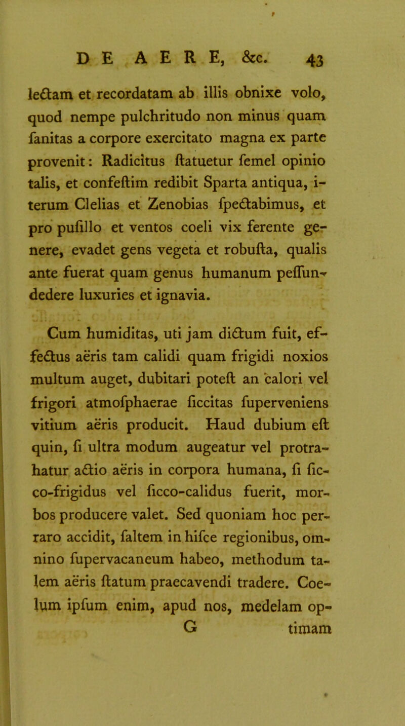 9 DE AERE, &c. 43 ledam et recordatam ab illis obnixe volo, quod nempe pulchritudo non minus quam fanitas a corpore exercitato magna ex parte provenit: Radicitus ftatuetur femel opinio talis, et confeftim redibit Sparta antiqua, i- terum Clelias et Zenobias fpedabimus, et pro pufillo et ventos coeli vix ferente ge- nere, evadet gens vegeta et robufta, qualis ante fuerat quam genus humanum peffun- dedere luxuries et ignavia. Cum humiditas, uti jam didum fuit, ef- fedus aeris tam calidi quam frigidi noxios multum auget, dubitari poteft an 'calori vel frigori atmofphaerae ficcitas fuperveniens vitium aeris producit. Haud dubium eft quin, fi ultra modum augeatur vel protra- hatur adio aeris in corpora humana, fi fic- co-frigidus vel ficco-calidus fuerit, mor- bos producere valet. Sed quoniam hoc per- raro accidit, faltem in hifce regionibus, om- nino fupervacaneum habeo, methodum ta- lem aeris flatum praecavendi tradere. Coe- lum ipfum enim, apud nos, medelam op- G timam