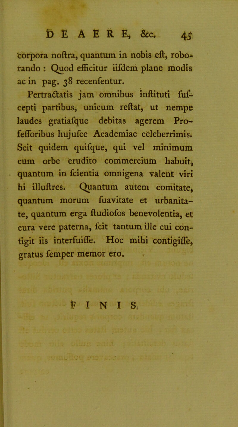 ‘corpora noftra, quantum in nobis eft, robo- rando : Quod efficitur iifdem plane modis ac in pag. 38 recenfentur. Pertradatis jam omnibus inftituti fuf- cepti partibus, unicum reftat, ut nempe laudes gratiafque debitas agerem Pro- fefloribus hujufce Academiae celeberrimis. Scit quidem quifque, qui vel minimum cum orbe erudito commercium habuit* quantum in fcientia omnigena valent viri hi illuftres. Quantum autem comitate, quantum morum fuavitate et urbanita- te, quantum erga ftudiofos benevolentia, et cura vere paterna, fcit tantum ille cui con- tigit iis interfuifle. Hoc mihi contigifle, gratus femper memor ero. FINIS,