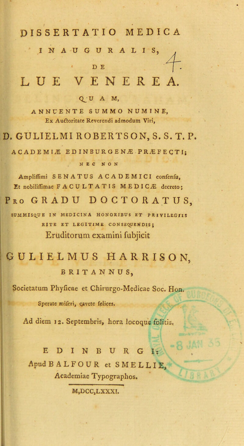 INAUGURALIS, • D E LUE VENEREA. Qj U A M, annuente summo numine, Ex Auftoritate Reverendi admodum Viri, D. GULIELMI ROBERTSON, S.S.T. P. ACADEMIjE EDINBURGEN1 PROFECTI; NEC NON Ampliflimi SENATUS ACADEMICI confcnfu, Et nobiliflimae FACULTATIS MEDICJE decreto; Pro GRADU D O C T O R A T U S, SUMMISQUE IN MEDICINA HONORIBUS et PRIVILEGriS RITE ET LEGITIME CONSEQUENDIS; Eruditorum examini fubjicit GULIELMUS HARRISON, BRITANNUS, Societatum Phyficae et Chirurgo-Medicae Soc. Hon, Sperate miferi, cavete fplices. Ad diem 12. Septembris, hora locoque folitis. EDINBURGI: Apud BALFOUR et S MELLI E, Academiae Typographos. M,DCC,LXXXI.