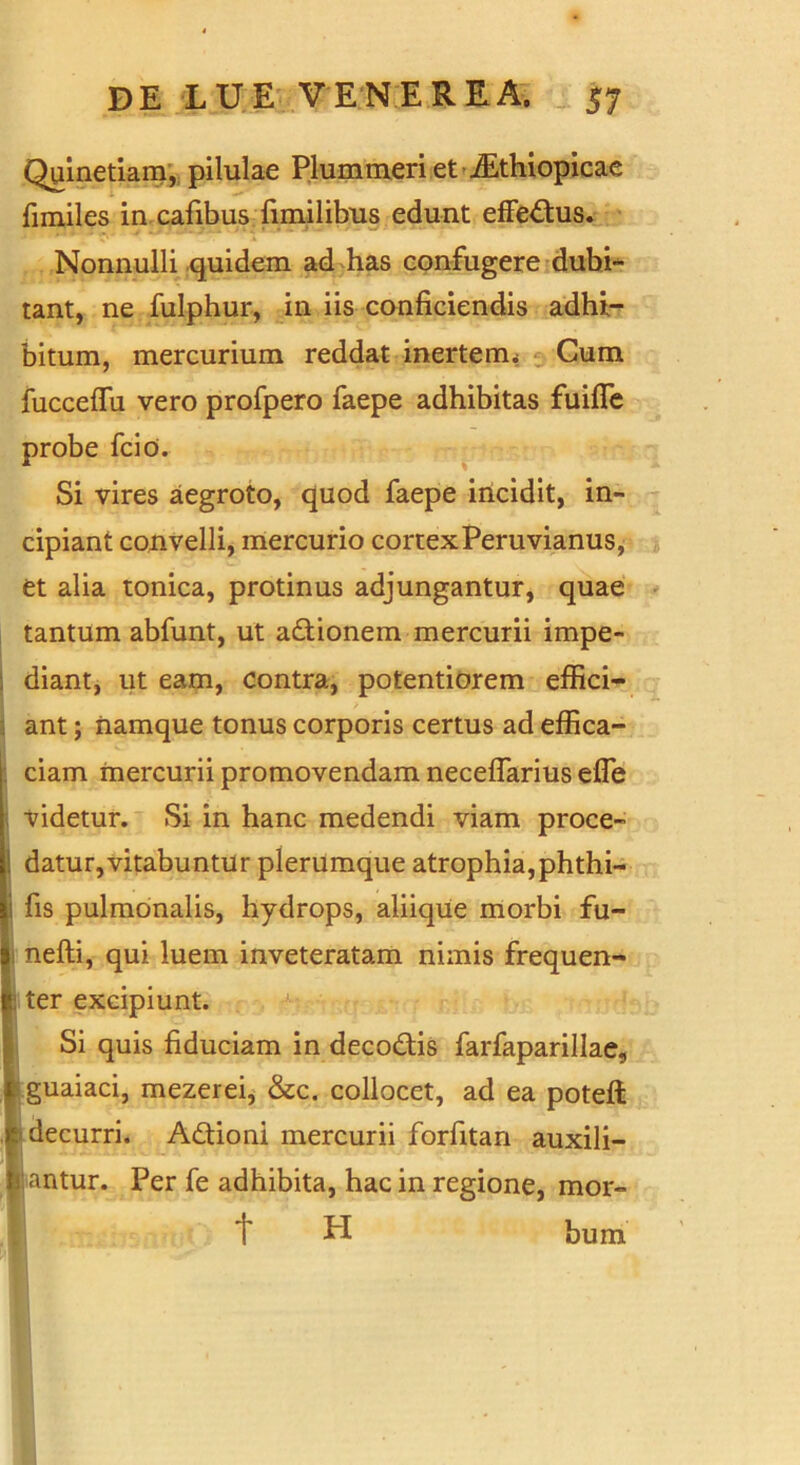 Quinetiam, pilulae Plummeri et iEthiopicae fimiles in cafibus limilibus edunt effectus. Nonnulli quidem ad has confugere dubi- tant, ne fulphur, in iis conficiendis adhi- bitum, mercurium reddat inerterm Cum fucceflii vero profpero faepe adhibitas fuifle probe fcio. Si vires aegroto, quod faepe incidit, in- cipiant convelli, mercurio cortexPeruvianus, et alia tonica, protinus adjungantur, quae tantum abfunt, ut adionem mercurii impe- diant, ut eam, contra, potentiorem effici- ant ; namque tonus corporis certus ad effica- ciam mercurii promovendam neceflarius effe videtur. Si in hanc medendi viam proce- ! datur,vitabuntur plerumque atrophia,phthi- i fis pulmonalis, hydrops, aliique morbi fu- nefti, qui luem inveteratam nimis frequen- l ter excipiunt. Si quis fiduciam in decodis farfaparillae, guaiaci, mezerei, &c. collocet, ad ea poteft | decurri. Adioni mercurii forfitan auxili- r.antur. Per fe adhibita, hac in regione, mor- t LI bum