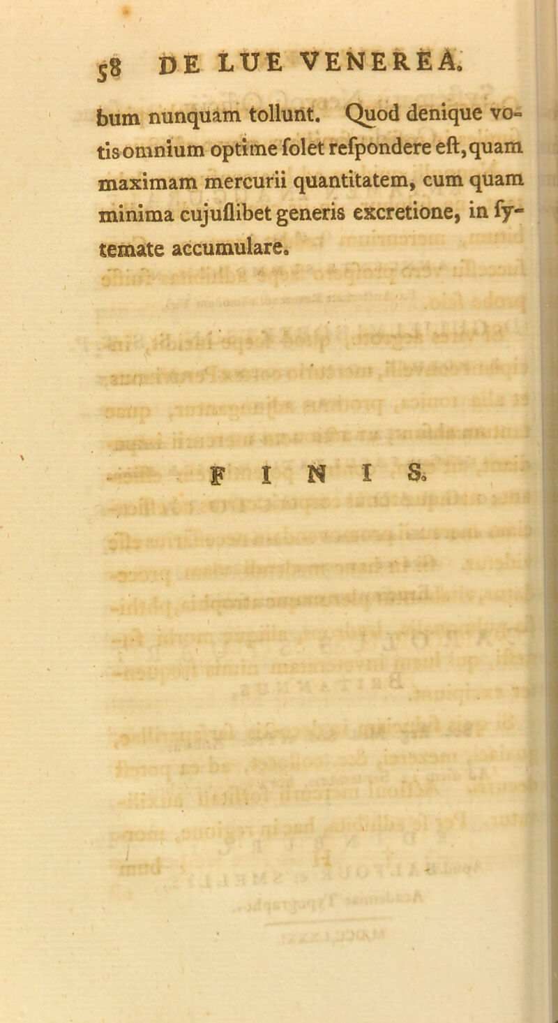 bum nunquam tollunt. Quod denique vo~ tis omnium optime folet refpondere eft,quam maximam mercurii quantitatem, cum quam minima cujuflibet generis excretione, in fy- temate accumulare. finis.