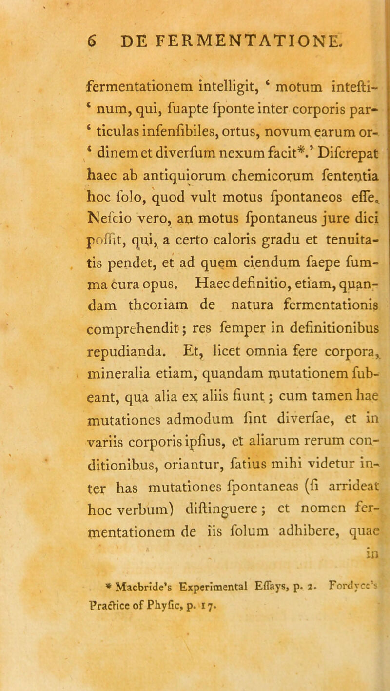 fermentationem intelligit, 1 motum intefti- ‘ num, qui, fuapte fponte inter corporis par- ‘ ticulas infenfibiles, ortus, novum earum or- 4 dinem et diverfum nexum facit*.’ Difcrepat haec ab antiquiorum chemicorum fententia hoc lolo, quod vult motus fpontaneos efTe0 Kefcio vero, au motus fpontaneus jure dici pofiit, qui, a certo caloris gradu et tenuita- tis pendet, et ad quem ciendum faepe fum- ma cura opus. Haec definitio, etiam, quan- dam theoriam de natura fermentationis comprehendit; res femper in definitionibus repudianda. Et, licet omnia fere corpora, mineralia etiam, quandam mutationem fub- eant, qua alia ex; aliis fiunt; cum tamen hae mutationes admodum fint diverfae, et in variis corporis ipfius, et aliarum rerum con- ditionibus, oriantur, fatius mihi videtur in- ter has mutationes fpontaneas (fi arrideat hoc verbum) diftinguere; et nomen fer- mentationem de iis folum adhibere, quae | ' V in * Macbride’s Experimental Eflays, p. 2. Fordycc‘s PracHce of Phyfic, p. 17.