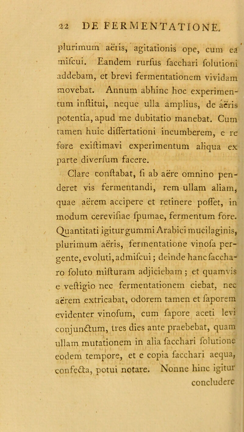 plurimum aeiis, agitationis ope, cum ea mifcui. Eandem rurfus facchari folutioni addebam, et brevi fermentationem vividam movebat. Annum abhinc hoc experimen- tum inflatui, neque ulla amplius, de acris potentia, apud me dubitatio manebat. Cum tamen huic diflertationi incumberem, e re fore exiftimavi experimentum aliqua ex parte diverfum facere. Clare conflabat, fi ab aere omnino pen- deret vis fermentandi, rem ullam aliam, quae aerem accipere et retinere poflet, in modum cerevifiae fpumae, fermentum fore. Quantitati igiturgummi Arabici mucilaginis, plurimum aeris, fermentatione vinofa per- gente, evoluti, admifcui; deinde hanc faccha- ro foluto mifturam adjiciebam; et quamvis e veftigio nec fermentationem ciebat, nec acrem extricabat, odorem tamen et faporem evidenter vinofum, cum fapore aceti levi conjundum, tres dies ante praebebat, quam ullam mutationem in alia facchari folutione eodem tempore, et e copia facchari aequa, confeda, potui notare. Nonne hinc igitur concludere