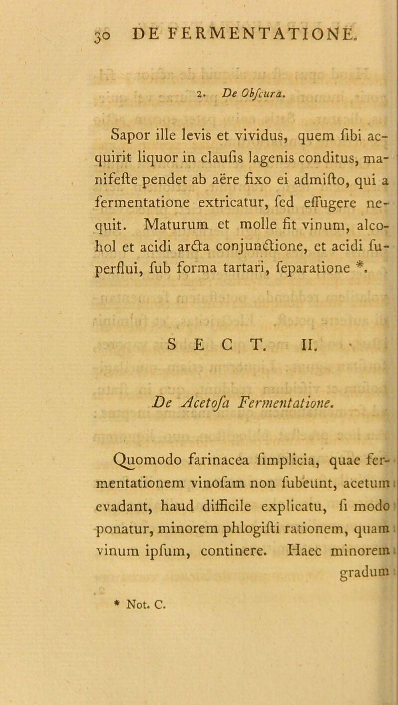 • *; “ * * r 2. De Obfcura. Sapor ille levis et vividus, quem fibi ac- quirit liquor in claufis lagenis conditus, ma- nifefte pendet ab aere fixo ei admifto, qui a fermentatione extricatur, fed effugere ne- quit. Maturum et molle fit vinum, alco- hol et acidi arda conjundione, et acidi fu- perflui, fub forma tartari, feparatione *. S E C T. II. De Acetofa Fermentatione. Quomodo farinacea fimplicia, quae fer- mentationem vinofam non fubeunt, acetum. evadant, haud difficile explicatu, fi modo ponatur, minorem phlogifti rationem, quam vinum ipfum, continere. Haec minorem gradum