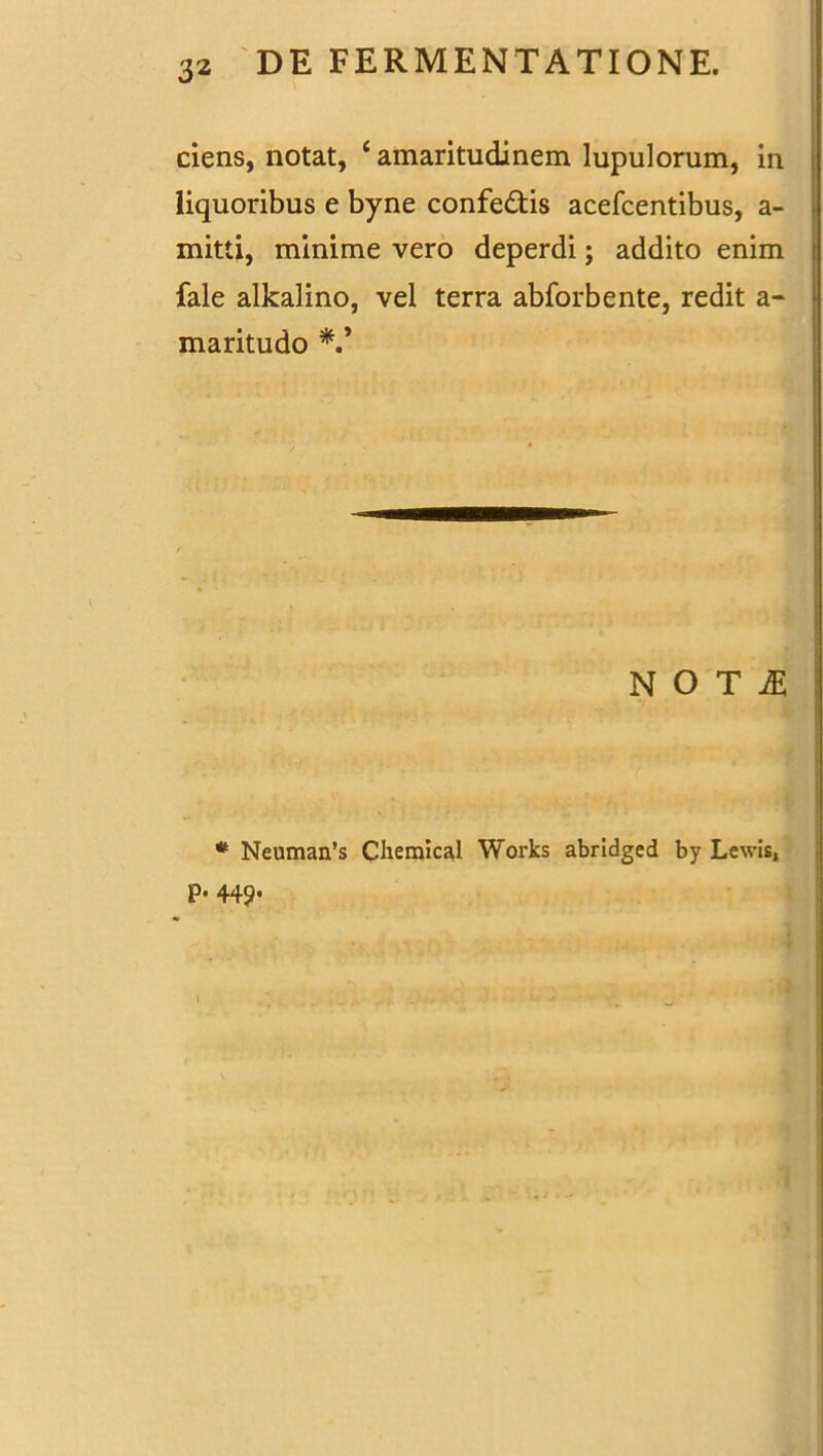 ciens, notat, c amaritudinem lupulorum, in liquoribus e byne confedis acefcentibus, a- mitti, minime vero deperdi; addito enim fale alkalino, vel terra abforbente, redit a- maritudo N O T fi * Neuman’s Chemical Works abridged by Levis, p. 449.