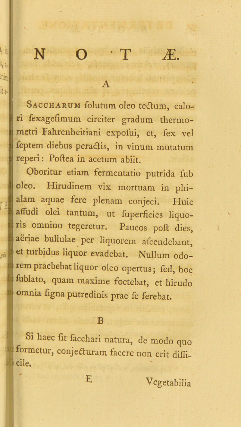 S, a. sniin lita. Saccharum folutum oleo tedum, calo- ri fexagefimum circiter gradum thermo- metri Fahrenheitiani expofui, et, fex vel feptem diebus peradis, in vinum mutatum reperi: Poftea in acetum abiit. Oboritur etiam fermentatio putrida fub oleo. Hirudinem vix mortuam in phi- alam aquae fere plenam conjeci. Huic affudi olei tantum, ut fuperficies liquo- ris omnino tegeretur. Paucos poft dies, ij aeriae bullulae per liquorem afcendebant, /4 et turbidus liquor evadebat. Nullum odo- rem praebebat liquor oleo opertus; fed, hoc i ri fublato, quam maxime foetebat, et hirudo omnia figna putredinis prae fe ferebat. B Si haec fit facchari natura, de modo quo r formetur, conjeduram facere non erit diffi- di cile. E Vegetabilia