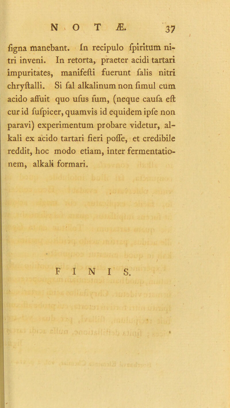 Tigna manebant. In recipulo fpiritum ni- tri inveni. In retorta, praeter acidi tartari impuritates, manifefti fuerunt falis nitri chryftalli. Si fal alkalinum non fimul cum acido affuit quo ufus lum, (neque caufa eft cur id fufpicer, quamvis id equidem ipfe non paravi) experimentum probare videtur, al- kali ex acido tartari fieri poffe, et credibile reddit, hoc modo etiam, inter fermentatio- nem, alkali formari. • I FINIS. t I