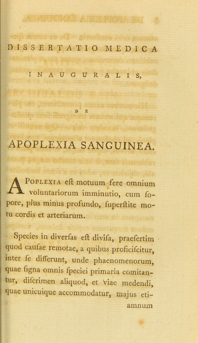 INAUGURALIS, D E APOPLEXIA SANGUINEA. APoplexia eft motuum fere omnium voluntariorum imminutio, cum fo- pore, plus minus profundo, fuperftite mo- tu cordis et arteriarum. Species in diverfas eft divifa, praefertim quod caufae remotae, a quibus proficifcitur, inter fe differunt, unde phaenomenorum, quae figna omnis fpeciei primaria comitan- tur, difcrimen aliquod, et viae medendi, quae unicuique accommodatur, majus eti- amnum