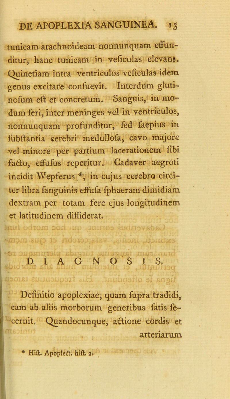 tunicam arachnoideam nonnunquam effun- ditur, hanc tunicam in veficulas elevans. Quinetiam intra ventriculos veficulas idem genus excitare confuevit. Interdum gluti- nofum eft et concretum. Sanguis, in mo- dum feri, inter meninges vel in ventriculos, nonnunquam profunditur, fed faepius in fubftantia cerebri medullofa, cavo majore vel minore per partium lacerationem fibi fa&o, effufus reperitur. Cadaver aegroti incidit Wepferus % in cujus cerebro circi- ter libra fanguinis effufa fphaeram dimidiam dextram per totam fere ejus longitudinem et latitudinem diffiderat. DIAGNOSIS. Definitio apoplexiae, quam fupra tradidi, eam ab aliis morborum generibus fatis fe- cernit. Quandocunque, actione cordis et arteriarum * Hift. Apopleft. hift. a.