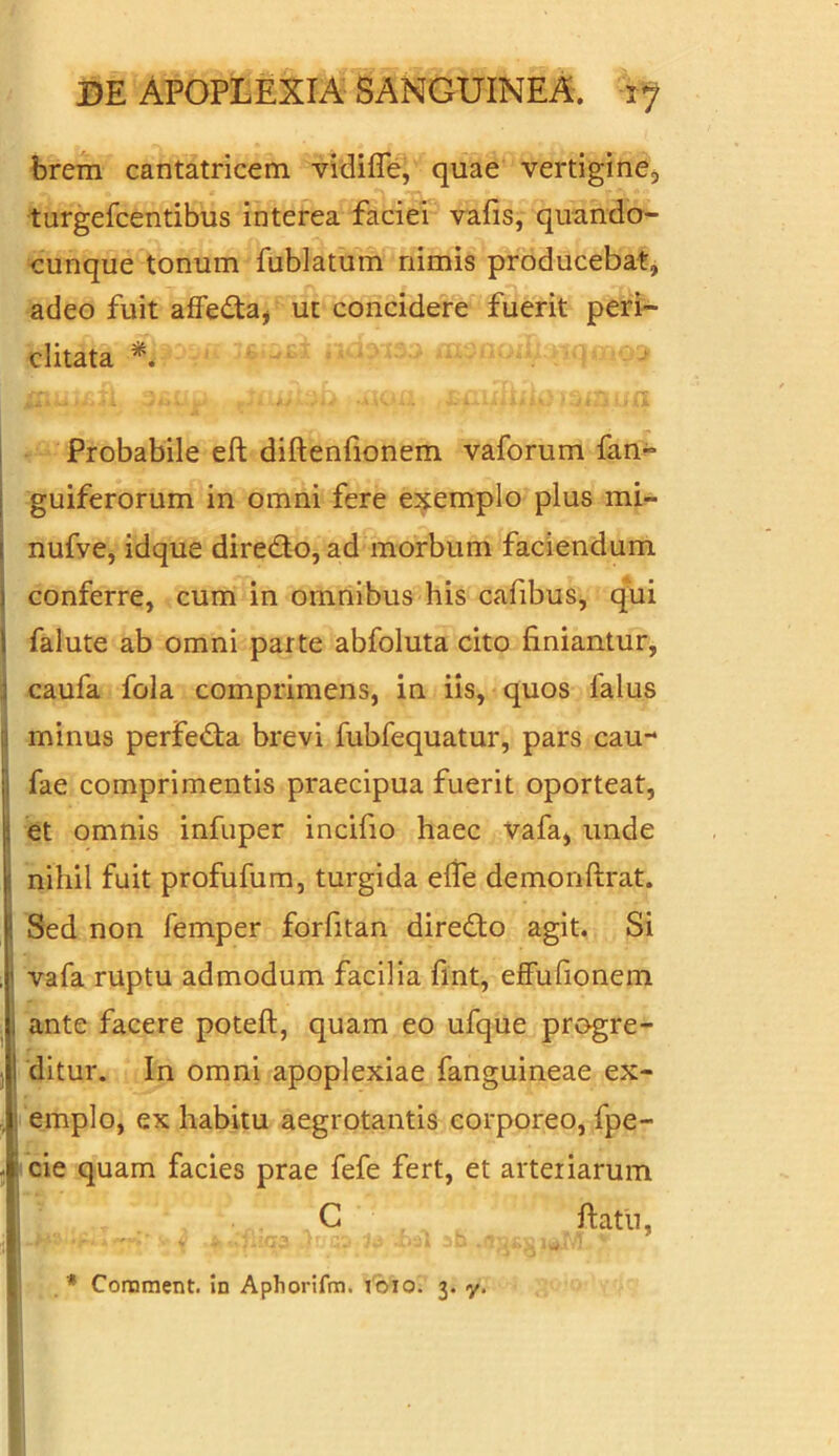 brem cantatricem vidifle, quae vertigine, turgefcentibus interea faciei vafis, quando- cunque tonum fublatum nimis producebat, adeo fuit affeda, ut concidere fuerit peri- clitata *. .JlUjL.sfo .UOX1 S&lillf L) )3lL U£l Probabile eft diftenfionem vaforum fan~ guiferorum in omni fere exemplo plus mi- nufve, idque diredo, ad morbum faciendum i conferre, cum in omnibus his cafibus, qui 1 falute ab omni parte abfoluta cito finiantur, i caufa fola comprimens, in iis, quos lalus I minus perfeda brevi fubfequatur, pars cau- Ifae comprimentis praecipua fuerit oporteat, et omnis infuper incifio haec vafa, unde nihil fuit profufum, turgida elfe demonftrat. Sed non femper forfitan diredo agit. Si vafa ruptu admodum facilia fint, effufionem i ante facere poteft, quam eo ufque progre- I ditur. In omni apoplexiae fanguineae ex- emplo, ex habitu aegrotantis corporeo, fpe- cie quam facies prae fefe fert, et arteriarum C ftatu, * Comment. in Aphorifm. tbio. 3. y.