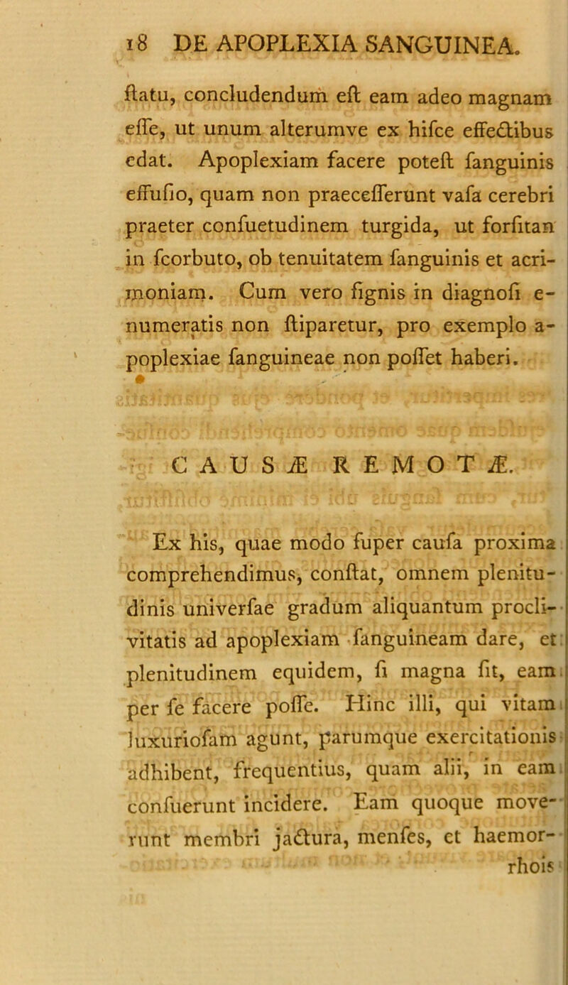 flatu, concludendum eft eam adeo magnam effe, ut unum alterumve ex hifce effectibus edat. Apoplexiam facere poteft fanguinis effufio, quam non praecefferunt vafa cerebri praeter confuetudinem turgida, ut forfitan in fcorbuto, ob tenuitatem fanguinis et acri- moniam. Cum vero fignis in diagnofi e- numeratis non fliparetur, pro exemplo a- poplexiae fanguineae non poffet haberi. • V' * C A U S i! REMOTA. Ex his, quae modo fuper caufa proxima comprehendimus, conflat, omnem plenitu- dinis univerfae gradum aliquantum procli- vitatis ad apoplexiam fanguineam dare, et plenitudinem equidem, fi magna fit, eam per fe facere poffe. Hinc illi, qui vitam luxiiriofam agunt, parumque exercitationis adhibent, frequentius, quam alii, in eam confuerunt incidere. Eam quoque move- runt membri jadtura, menfes, et haemor- rhois