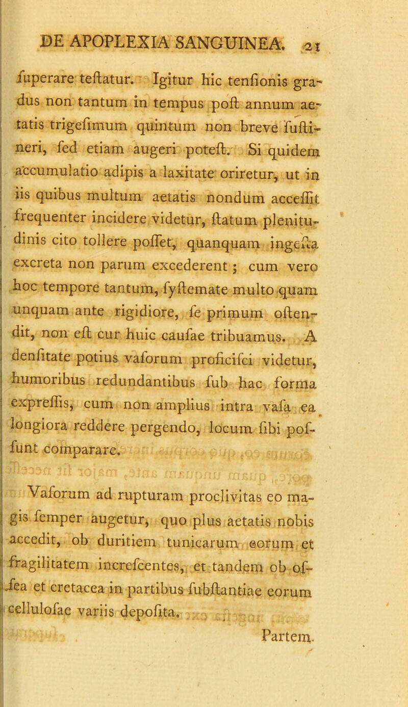 iuperare teftatur. Igitur hic tenfionis gra- dus non tantum in tempus poft annum ae- tatis trigefimum quintum non breve fufti- neri, fed etiam augeri poteft. Si quidem accumulatio adipis a laxitate oriretur, ut in iis quibus multum aetatis nondum acceffit frequenter incidere videtur, ftatum plenitu- dinis cito tollere polfet, quanquam ingefia 1 excreta non parum excederent; cum vero ! ^oc tempore tantum, fyftemate multo quam ; unquam ante rigidiore, fe primum often- dit, non eft cur huic caufae tribuamus. A denfitate potius vaforum proficifci videtur, humoribus redundantibus fub hac forma ; expreffis, cum non amplius intra vafa ea longiora reddere pergendo, locum fibi pof- ; funt comparare. Vaforum ad rupturam proclivitas eo ma- ! gis femper augetur, quo plus aetatis nobis 1 accedit, ob duritiem tunicarum eorum et \ fragilitatem increfcentes, et tandem ob of- 1 Jea et cretacea in partibus fubflantiae eorum i cellulofae variis depolita. Partem.