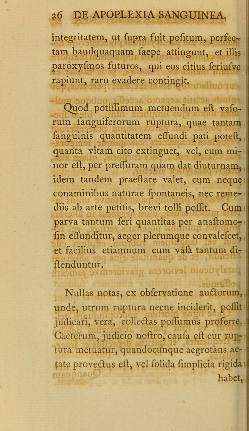 integritatem, ut fupra fuit pofitum, perfec- tam haudquaquam faepe attingunt, et illis paroxyfmos futuros, qui eos citius feriufve rapiunt, raro evadere contingit. Quod potiflimum metuendum eft vafo- rum fanguiferorum ruptura, quae tantam fanguinis quantitatem effundi pati poteft, quanta vitam cito extinguet, vel, cum mi- i nor eft, per preffuram quam dat diuturnam, j idem tandem praeftare valet, cum neque conaminibus naturae fpontanejs, nec reme- : diis ab arte petitis, brevi tolli poftit. Cum parva tantum feri quantitas per anaftomo- fin effunditur, aeger plerumque convalefcet, et facilius etiamnum cum vafa tantum di- fLenduntur, Nullas notas, ex obfervatione au&orum, unde, utrum ruptura necne inciderit, poffit judicari, vera, collectas poffumus proferre. Caeterum, judicio noftro, caufa eft cur rup- tura metuatur, quandocunque aegrotans ae- tate prove&us eft, vel folida fimplicia rigida habet,