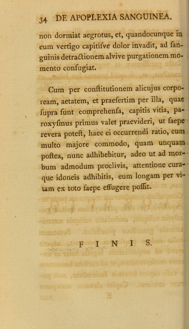 non dormiat aegrotus, et, quandocunque in eum vertigo capitifve dolor invadit, ad fart- guinis detra&ionem alvive purgationem mo- mento confugiat. .... - Cum per conftitutionem alicujus corpo- ream, aetatem, et praefertim per illa, quae fupra funt comprehenfa, capitis vitia, pa- roxyfmus primus valet praevideri, ut faepe revera poteft, haec ei occurrendi ratio, cum multo majore commodo, quam unquam poftea, nunc adhibebitur, adeo ut ad mor- bum admodum proclivis, attentione cura- que idoneis adhibitis, eum longam per vi- tam ex toto faepe effugere poffit. FINIS.