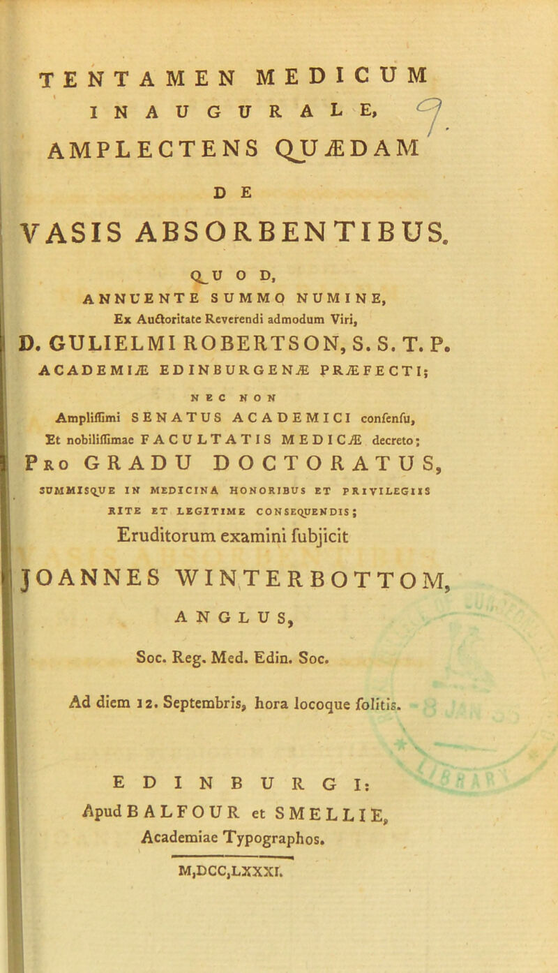 INAUGURALE, AMPLECTENS QJJ^DAM D E VASIS ABSORBENTIBUS. CLU O D, ANNUENTE SUMMO NUMINE, £x Au£Ioritate Reverendi admodum Viri, D. GULIELMI ROBERTSON, S. S. T. P. ACADEMIiE EDINBURGENjE PROFECTI; NEC NON Ampliffimi SENATUS ACADEMICI confenfu. Et nobilifllmae FACULTATIS MEDICA decreto; Pro gradu D O C T O R A T U S, SUMMIS<iyE IN MEDICINA HONORIBUS ET PRIVILEGIIS RITE ET LEGITIME CONSEQUENDIS; Eruditorum examini fubjicit JOANNES WIN.TERBOTTO A N G L u s. Soc. Reg. Med. Edin. Soc. Ad diem I2. Septembris, hora locoque folitis. EDINBURGI; Apud BALFOUR etSMELLiE, Academiae Typographos. M.DCCjLXXXI.