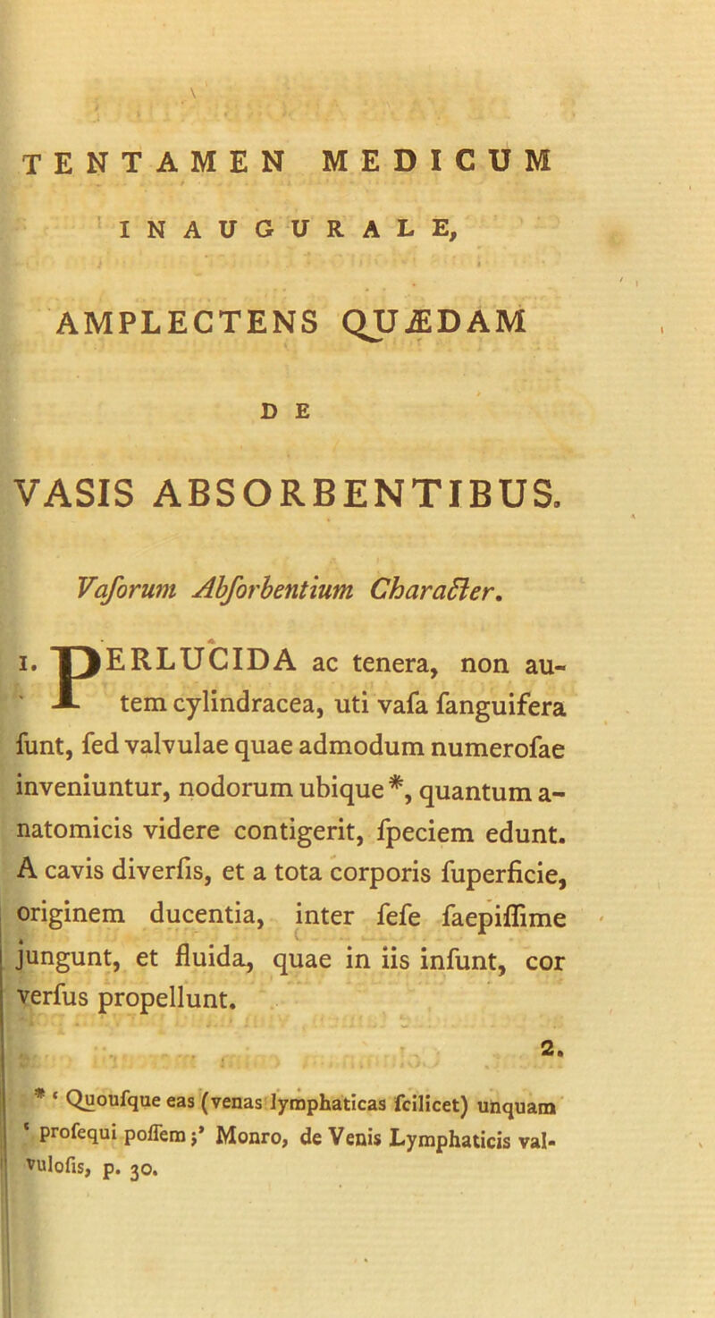 INAUOURALE, 1 AMPLECTENS QUjEDAM D E VASIS ABSORBENTIBUS. Vaforum Abforbentium CharaSier. A I. I3ERLUCIDA ac tenera, non au- ' A tem cylindracea, uti vafa fanguifera funt, fed valvulae quae admodum numerofae inveniuntur, nodorum ubique *, quantum a- natomicis videre contigerit, fpeciem edunt. A cavis diverfis, et a tota corporis fuperficie, originem ducentia, inter fefe faepiflime jungunt, et fluida, quae in iis infunt, cor verfus propellunt. 2. * ‘ Quoufque eas (venas']ymphaticas fcilicet) unquam profequl poflemj’ Monro, de Venis Lymphaticis val- vulofis, p. 30.