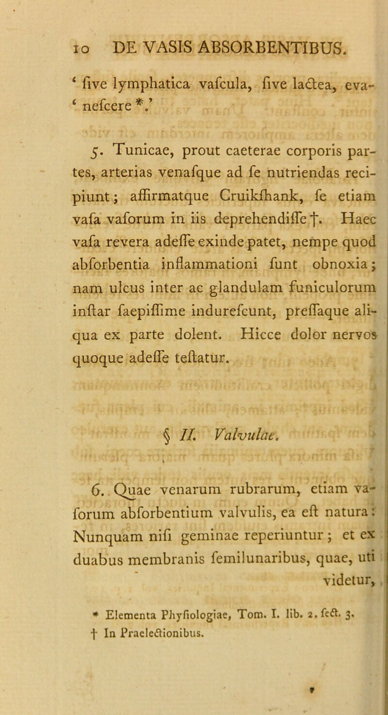 * five lymphatica vafcula, five ladea, eva- ‘ nefcere 5. Tunicae, prout caeterae corporis par- tes, arterias venafque ad fe nutriendas reci- piunt ; affirmatque Cruikfhank, fe etiam vafa vaforum in iis deprehendifle t. Haec vafa revera adefle exinde patet, nempe quod abforbentia inflammationi funt obnoxia; nam ulcus inter ac glandulam funiculorum inftar faepiflime indurefcunt, prelTaque ali- qua ex parte dolent. Hicce dolor nervos quoque adelTe teftatur. § II. Valvulae. 6. Quae venarum rubrarum, etiam va- forum abforbentium valvulis, ea efl: natura: Nunquam nifi geminae reperiuntur; et ex duabus membranis femilunaribus, quae, uti videtur, * Elementa Phyfiologiae, Tom. I. Hb. a.feft. 3. f In Praeledtionibus.