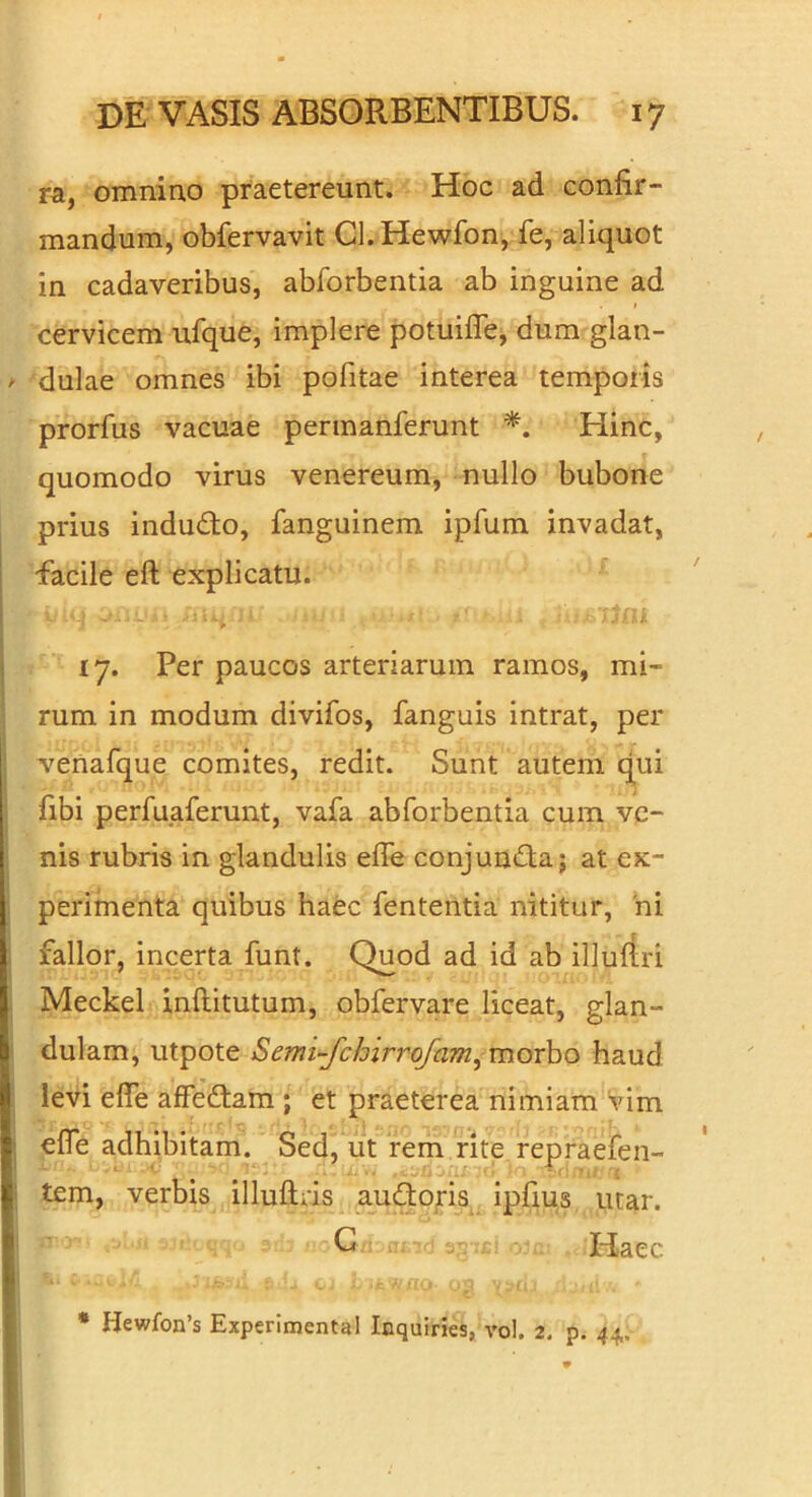 ra, omnino praetereunt. Hoc ad confir- mandum, obfervavit Cl.Hewfon, fe, aliquot in cadaveribus, abforbentia ab inguine ad I cervicem ufque, implere potuifle, dum glan- dulae omnes ibi pofitae interea temporis prorfus vacuae pennanferunt Hinc, quomodo virus venereum, nullo bubone prius induito, fanguinem ipfum invadat, facile eft explicatu. 17. Per paucos arteriarum ramos, mi- rum in modum divifos, fanguis intrat, per venafque comites, redit. Sunt autem qui fibi perfuaferunt, vafa abforbentia cum ve- nis rubris in glandulis efle conjunita; at ex- perimenta quibus haec fententia nititur, hi fallor, incerta funt. Quod ad id ab illuftri Meckel inftitutum, obfervare liceat, glan- dulam, utpote Semi-^chirrofam, morho haud levi efie affedtam ; et praeterea nimiam 'vim efle adhibitam. Sed, ut rem rite repraefen- tem, verbis illuftns a_u(SO|ris ipfius utar. O Haec