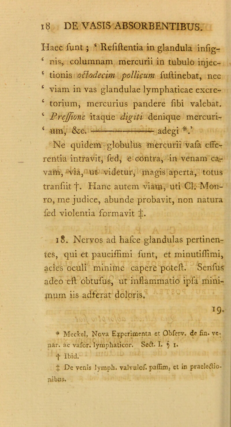 Haec funt ; ‘ Refiftentia in glandula infig- ‘ nis, columnam mercurii in tubulo injec- ‘ tionis oBodecim pollicum fuftinebat, nec ‘ viam in vas glandulae lymphaticae excre- ‘ torium, mercurius pandere fibi valebat. ‘ Prejfione itaque digiti denique mercuri- ‘ um, &c. — adegi Ne quidem globulus mercurii vafa effer rentia intravit, fed, e contra, -in venam car vam, -^via,'^ ut- videtur, magis^aperta, totus tranfiit Hanc autem viam, uti Cl.-Mon- ro, me judice, abunde probavit, non natura fed violentia formavit ijl. i8. Nervos ad hafce glandulas pertinenr tes, qui et pauciffimi funt, et minutiflimi, ades oculi minime capere'poteft. Senfus adeo eft obtufus7 ut inflammatio ipfa mini- pium iis adferat doloris. 19. * Mectel, Nova Experimenta et Obfcrv. de fin. vc- aar. ac vafer, lymphaticor. Sc(ft. I. § i. t Ibid. De venis lymph. vaJvulof. paffim, et in pracIe(5lio- nibns.
