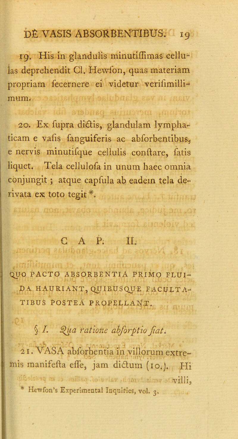 / 19. His in glandulis minutiffimas cellU” las deprehendit Cl. Hewfon, quas materiam propriam fecernere ei videtur verifimilli-- mum* 20. Ex fupra diiStis, glandulam lympha- ticam e vafis fanguiferis ac abforbentibuSj, 1 e nervis minutifque cellulis conftare, fatis j liquet. Tela cellulofa in unum haec omnia conjungit; atque capfula ab eadem tela de- rivata ex toto tegit *. GAP. iL QUO PACTO ABSORBENTIA PRIMO FLUI- DA HAURIANT, QUIBUSQUE FACULTA- TIBUS POSTEA PRpPELLAlrfT. § /. ratione abforptio Jiat. 21. VASA abforberitfa in viliorum extre- mis manifefta effe, jam didluin (lo.J. Hi ■ - ■ - villi, ^ Hcv?fon’s Experimental Inquifies, vol. 3.