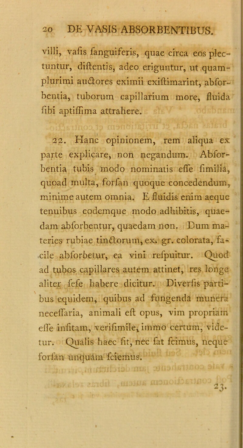 villi, vafis fanguiferis, quae circa eos plec- . tuntur, diftentis, adeo eriguntur, ut quam- j plurimi audores eximii exiftimarint, abfor- bentia, tuborum capillarium more, fluida libi aptiflima attrahere. 22. Hanc opinionem, rem aliqua ex parte explicare, non negandum. Abfor- bentia tubis modo nominatis efle fimilia, quoad multa, forfan quoque concedendum, minime autem omnia. E fluidis enim aeque tenuibus eodemque modo adhibitis, quae- dam abforbentur, quaedam non. Dum ma- teries rubiae tindorum, ex. gr. colorata, fa- .cile abforbetur, ea vini refpuitur. Quod ad tubos capillares autem attinet, res longe aliter fefe habere dicitur. Diverfis parti- . bus equidem, quibus ad fungenda munera necelfaria, animali efl; opus, vim propriam elfe infitam, verifimile, immo certum, vide- tur. Qualis haec ht, nec fat fcimus, neque forfan unqudin fciemus. 23-