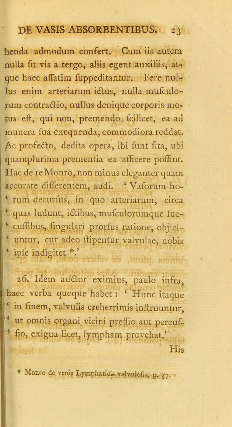 henda admodum confert. Cum iis autem nulla fit vis a tergo, aliis egent auxiliis, aN que haec affatim fuppeditantur. Fere nul-r Ius enim arteriarum idtus, nulla mufculo- rum contradio, nullus denique corporis mo- tus eft, qui non, preniendo , fcilicet, ea ad munera fua exequenda, commodiora reddat, Ac profedto, dedita opera, ibi funt fita, ubi quamplurima prementia ea afficere poffint. Hac de reMonro, non minus eleganter quam accurate differentem, audi. ‘ Vaforum ho- ‘ rum decurfus, in quo arteriarum, circa ‘ quas ludunt, idtibus, mufculorumque fuc- ‘ cuffibus, fmgulari prorfus ratione, objici- ‘ untur, cur adeo ftipentur valvulae, nobis ‘ ipfe indigitet 26. Idem audor eximius, paulo infra, haec verba quoque habet : ‘ Hunc itaque ‘ in finem, valvulis creberrimis inftruuntur, * ut omnis organi vicini preffio aut percuf- * fio, exigua licet, lympham provehat.’ His