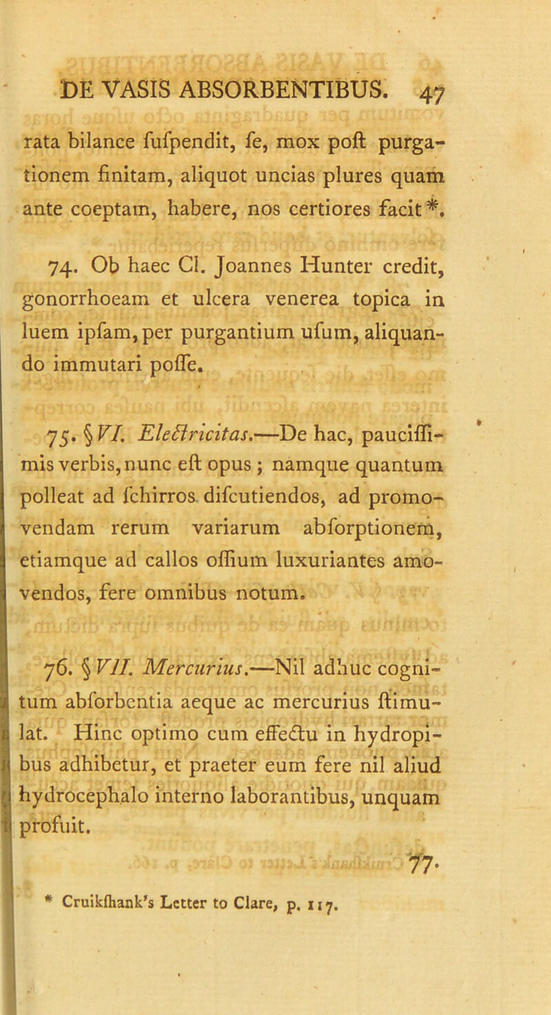 rata bilance fufpendit, fe, mox poft purga- tionem finitam, aliquot uncias plures quam ante coeptam, habere, nos certiores facit 74. Ob haec Cl. Joannes Hunter credit, gonorrhoeam et ulcera venerea topica in luem ipfam, per purgantium ufum, aliquan- do immutari pofle. 75. § VI. EleUricitas.—De hac, paucifli- mis verbis, nunc eft opus ; namque quantum polleat ad fchirros difcutiendos, ad promo- vendam rerum variarum abforptionem, etiamque ad callos offium luxuriantes amo- vendos, fere omnibus notum. 76. § VII. Mercurius.—Nil adhuc cogni- tum abforbentia aeque ac mercurius ftimu- lat. Hinc optimo cum effedlu in hydropi- bus adhibetur, et praeter eum fere nil aliud hydrocephalo interno laborantibus, unquam profuit. '77-