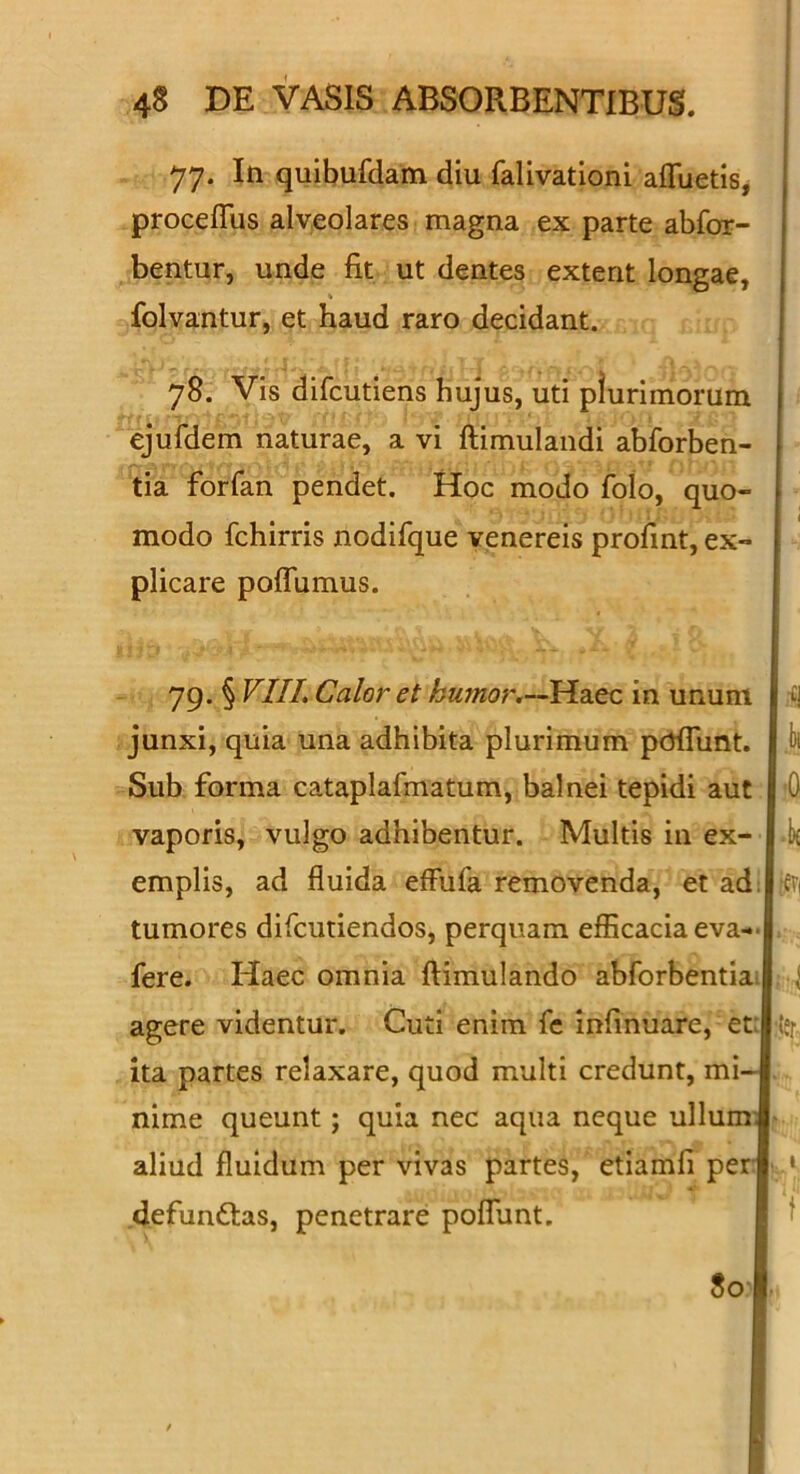 77. In quibufdam diu falivationi afluetis, proceflTus alveolares magna ex parte abfor- bentur, unde fit ut dentes extent longae, % folvantur, et haud raro decidant. I 78. Vis difcutiens hujus, uti plurimorum ejufdem naturae, a vi ftimulandi abforben- tia forfan pendet. Hoc modo folo, quo- modo fchirris nodifque venereis profint, ex- plicare pofTumus. 79. § VIIL Calor et humor,—in unum junxi, quia una adhibita plurimum pcrfTunt. I J)i Sub forma cataplafmatum, balnei tepidi aut |'0 vaporis, vulgo adhibentur. Multis in ex- l-k emplis, ad fluida effufa removenda, et ad! tumores difciitiendos, perquam efficacia eva- fere. Haec omnia flimulando abforbentia. agere videntur. Cuti enim fe infinuare, et: ita partes relaxare, quod multi credunt, mi- nime queunt; quia nec aqua neque ullum; aliud fluidum per vivas partes, etiamfi per .defunftas, penetrare pofTunt, ifTi 1 :ler t